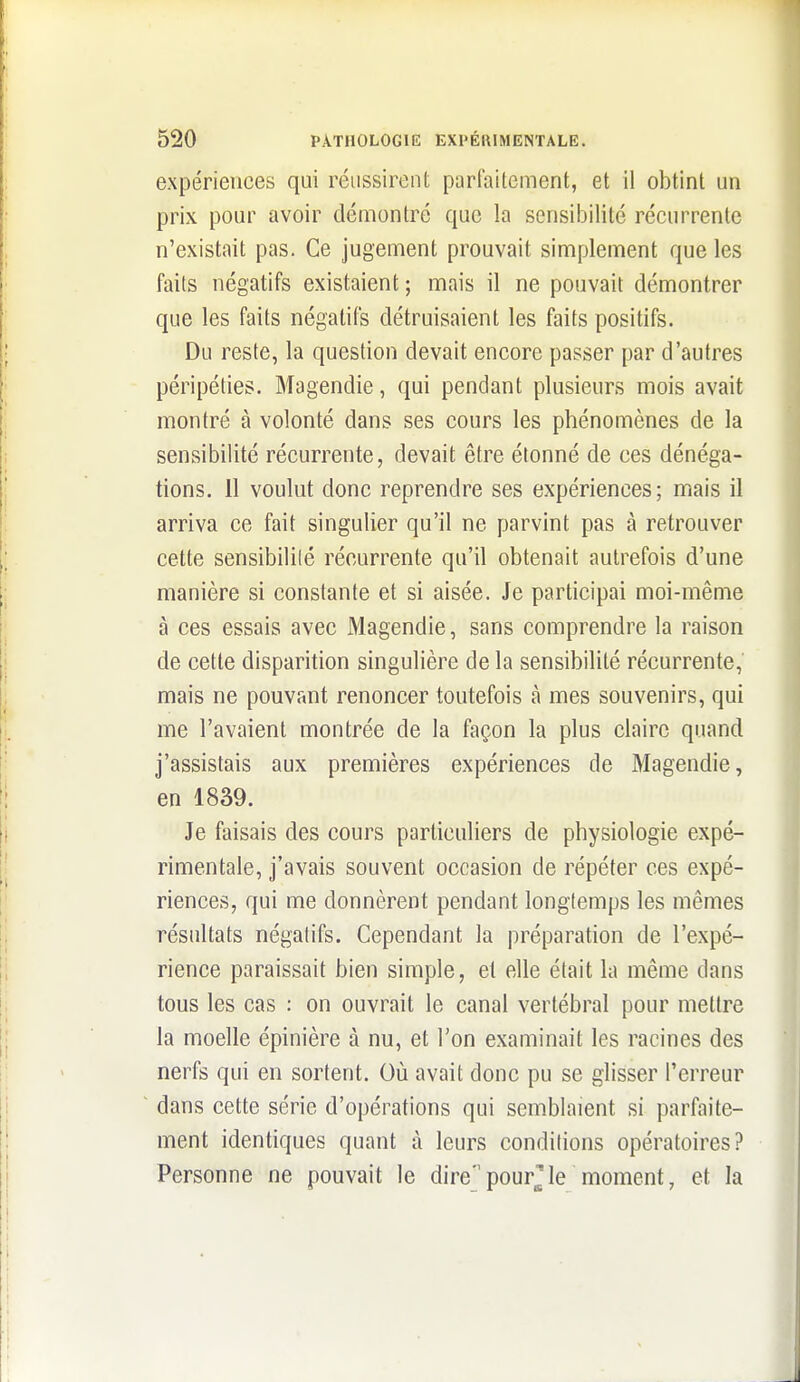 expériences qui réussirent parfaitement, et il obtint un prix pour avoir démontré que la sensibilité récurrente n'existait pas. Ce jugement prouvait simplement que les faits négatifs existaient ; mais il ne pouvait démontrer que les faits négatifs détruisaient les faits positifs. Du reste, la question devait encore passer par d'autres péripéties. Magendie, qui pendant plusieurs mois avait montré à volonté dans ses cours les phénomènes de la sensibilité récurrente, devait être étonné de ces dénéga- tions. 11 voulut donc reprendre ses expériences; mais il arriva ce fait singulier qu'il ne parvint pas à retrouver cette sensibililé récurrente qu'il obtenait autrefois d'une manière si constante et si aisée. Je participai moi-même à ces essais avec Magendie, sans comprendre la raison de cette disparition singulière de la sensibilité récurrente, mais ne pouvant renoncer toutefois à mes souvenirs, qui me l'avaient montrée de la façon la plus claire quand j'assistais aux premières expériences de Magendie, en 1839. Je faisais des cours particuliers de physiologie expé- rimentale, j'avais souvent occasion de répéter ces expé- riences, qui me donnèrent pendant longlemps les mêmes résultats négatifs. Cependant la préparation de l'expé- rience paraissait bien simple, et elle était la même dans tous les cas : on ouvrait le canal vertébral pour mettre la moelle épinière à nu, et l'on examinait les racines des nerfs qui en sortent. Où avait donc pu se glisser l'erreur dans cette série d'opérations qui semblaient si parfaite- ment identiques quant à leurs conditions opératoires? Personne ne pouvait le direpourrie moment, et la