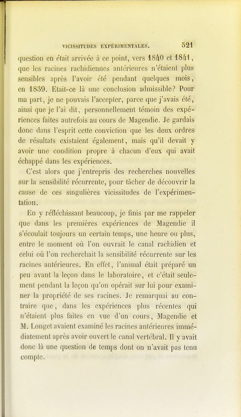 question en était arrivée à ce point, vers 1840 et 18/j1, que les racines rachidiennes antérieures n'étaient plus sensibles après l'avoir été pendant quelques mois, en 1839. Était-ce là une conclusion admissible? Pour ma part, je ne pouvais l'accepter, parce que j'avais été, ainsi que je l'ai dit, personnellement témoin des expé- riences faites autrefois au cours de Magendie. Je gardais donc dans l'esprit cette conviction que les deux ordres de résultats existaient également, mais qu'il devait y avoir une condition propre à chacun d'eux qui avait échappé dans les expériences. C'est alors que j'entrepris des recherches nouvelles sur la sensibilité récurrente, pour tâcher de découvrir la cause de ces singulières vicissitudes de l'expérimen- tation. En y réfléchissant beaucoup, je finis par me rappeler que dans les premières expériences de Magendie il s'écoulait toujours un certain temps, une heure ou plus, entre le moment où l'on ouvrait le canal rachidien et celui où l'on recherchait la sensibilité récurrente sur les racines antérieures. En effet, l'animal était préparé un peu avant la leçon dans le laboratoire, et c'était seule- ment pendant la leçon qu'on opérait sur lui pour exami- ner la propriété de ses racines. Je remarquai au con- traire que, dans les expériences plus récentes qui n'étaient plus faites en vue d'un cours, Magendie et M. Longet avaient examiné les racines antérieures immé- diatement après avoir ouvert le canal vertébral. Il y avait donc là une question de temps dont on n'avait pas tenu compte.