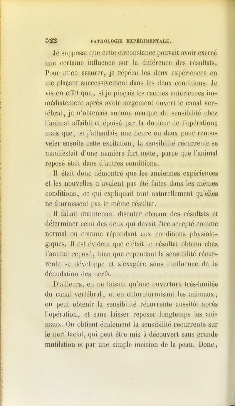 Je supposai que celte circonstance pouvait avoir exercé une certaine influence sur la dillerence des résultats. Pour m'en assurer, je répétai les deux expériences en me plaçant successivement dans les deux conditions. Je vis en effet que, si je pinçais les racines antérieures im- médiatement après avoir largement ouvert le canal ver- tébral, je n'obtenais aucune marque de sensibilité chez l'animal affaibli et épuisé par la douleur de l'opération; mais que, si j'attendais une heure ou deux pour renou- veler ensuite cette excitation, la sensibilité récurrente se manifestait d'une manière fort nette, parce que l'animal reposé était dans d'autres conditions. Il était donc démontré que les anciennes expériences et les nouvelles n'avaient pas été faites dans les mêmes conditions, ce qui expliquait tout naturellement qu'elles ne fournissent pas le même résultat. Il fallait maintenant discuter chacun des résultats et déterminer celui des deux qui devait être accepté comme normal ou comme répondant aux conditions physiolo- giques. Il est évident que c'était le résultat obtenu chez l'animal reposé, bien que cependant la sensibilité récur- rente se développe et s'exagère sous l'influence de la dénudation des nerfs. D'ailleurs, en ne faisant qu'une ouverture très-limitée du canal vertébral, et en chlorolormisant les animaux, on peut obtenir la sensibilité récurrente aussitôt après l'opération, et sans laisser re[)oser longtemps les ani- maux. On obtient également la sensibililé récurrente sur le nerf facial, qui peut être mis à découvert sans grande mutilation et par une simple incision de la peau. Donc,