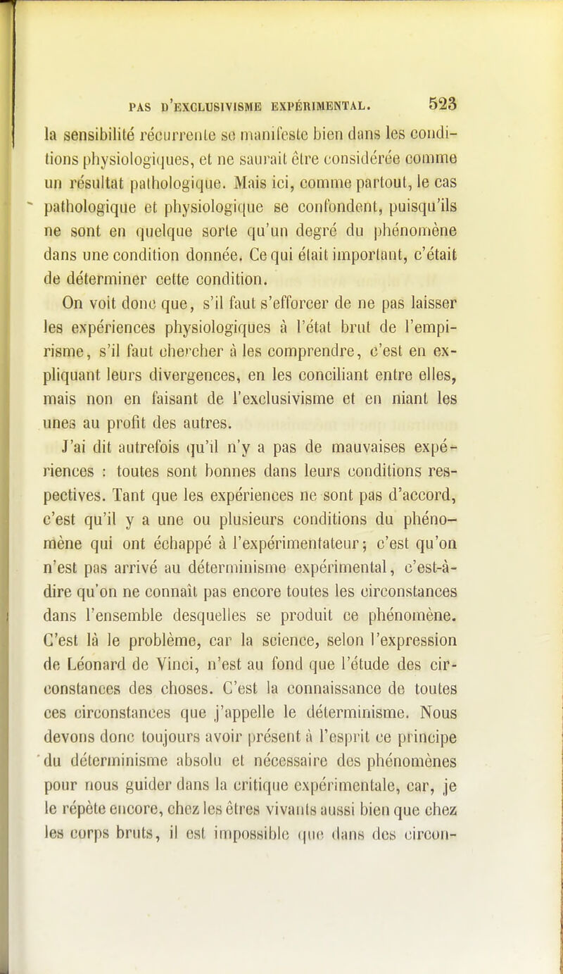 la sensibilité récLirreiile so nianilestc bien dans les condi- tions physiologifiues, et ne saurait être considérée comme un résultat pathologique. Mais ici, comme partout, le cas pathologique et physiologique se confondent, puisqu'ils ne sont en quelque sorte qu'un degré du |)hénomène dans une condition donnée. Ce qui était important, c'était de déterminer cette condition. On voit donc que, s'il faut s'efforcer de ne pas laisser les expériences physiologiques à l'état brut de l'empi- risme, s'il faut chercher à les comprendre, c'est en ex- pliquant leurs divergences, en les conciliant entre elles, mais non en faisant de l'exclusivisme et en niant les unes au profit des autres. J'ai dit autrefois qu'il n'y a pas de mauvaises expé^ riences : toutes sont bonnes dans leurs conditions res- pectives. Tant que les expériences ne sont pas d'accord, c'est qu'il y a une ou plusieurs conditions du phéno- mène qui ont échappé à l'expérimentateur; c'est qu'on n'est pas arrivé au déterminisme expérimental, c'est-à- dire qu'on ne connaît pas encore toutes les circonstances dans l'ensemble desquelles se produit ce phénomène. C'est là le problème, car la science, selon l'expression de Léonard de Vinci, n'est au fond que l'étude des cir- constances des choses. C'est la connaissance de toutes ces circonstances que j'appelle le déterminisme. Nous devons donc toujours avoir présent à l'esprit ce principe ■ du déterminisme absolu et nécessaire des phénomènes pour nous guider dans la critique expérimentale, car, je le répète encore, chez les êtres vivants aussi bien que chez les corps bruts, il est impossible (puî dans des circon-