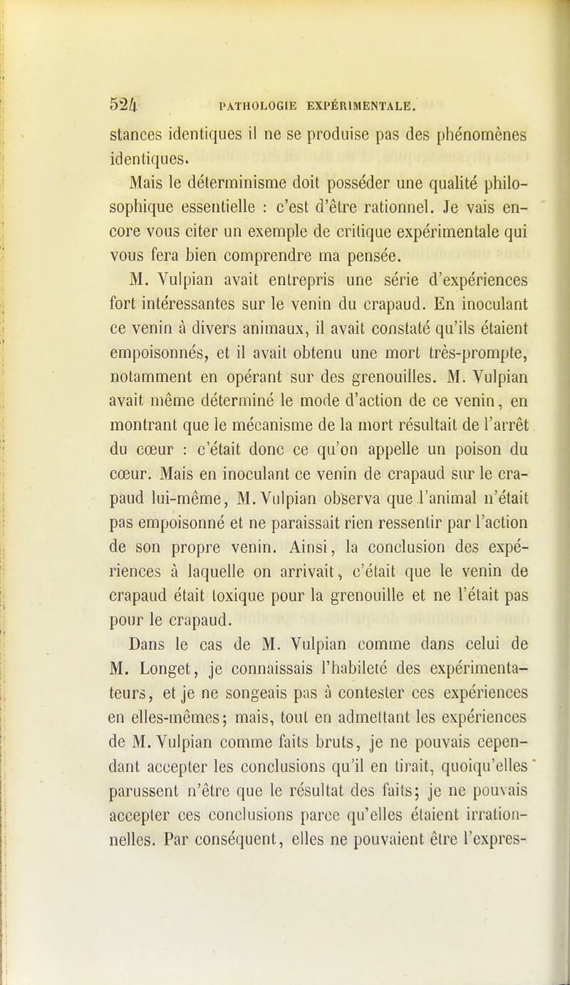 stances identiques il ne se produise pas des phénomènes identiques. Mais le déterminisme doit posséder une qualité philo- sophique essentielle : c'est d'être rationnel. Je vais en- core vous citer un exemple de critique expérimentale qui vous fera bien comprendre ma pensée. M. Vuipian avait entrepris une série d'expériences fort intéressantes sur le venin du crapaud. En inoculant ce venin à divers animaux, il avait constaté qu'ils étaient empoisonnés, et il avait obtenu une mort très-prompte, notamment en opérant sur des grenouilles. M. Vuipian avait même déterminé le mode d'action de ce venin, en montrant que le mécanisme de la mort résultait de l'arrêt du cœur : c'était donc ce qu'on appelle un poison du cœur. Mais en inoculant ce venin de crapaud sur le cra- paud lui-même, M. Vuipian observa que l'animal n'était pas empoisonné et ne paraissait rien ressentir par l'action de son propre venin. Ainsi, la conclusion des expé- riences à laquelle on arrivait, c'était que le venin de crapaud était toxique pour la grenouille et ne l'était pas pour le crapaud. Dans le cas de M. Vuipian comme dans celui de M. Longet, je connaissais l'habileté des expérimenta- teurs, et je ne songeais pas à contester ces expériences en elles-mêmes; mais, tout en admettant les expériences de M. Vuipian comme faits bruts, je ne pouvais cepen- dant accepter les conclusions qu'il en tirait, quoiqu'elles parussent n'être que le résultat des faits; je ne pouvais accepter ces conclusions parce qu'elles étaient irration- nelles. Par conséquent, elles ne pouvaient être l'exprès-