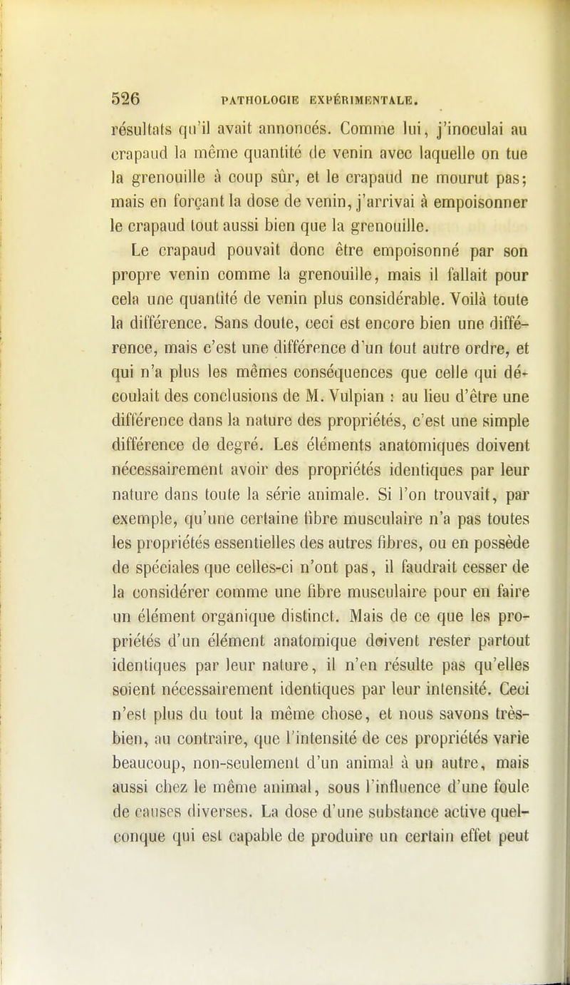 résultats qu'il avait annoncés. Comme lui, j'inoculai au crapaud la même quantité de venin avec laquelle on tue la grenouille à coup sûr, et le crapaud ne mourut pas; mais en forçant la dose de venin, j'arrivai à empoisonner le crapaud tout aussi bien que la grenouille. Le crapaud pouvait donc être empoisonné par son propre venin comme la grenouille, mais il fallait pour cela une quantité de venin plus considérable. Voilà toute la différence. Sans doute, ceci est encore bien une diffé- rence, mais c'est une différence d'un tout autre ordre, et qui n'a plus les mêmes conséquences que celle qui dé- coulait des conclusions de M. Vulpian : au lieu d'être une différence dans la nature des propriétés, c'est une simple différence de degré. Les éléments anatomiques doivent nécessairement avoir des propriétés identiques par leur nature dans toute la série animale. Si l'on trouvait, par exemple, qu'une certaine libre musculaire n'a pas toutes les propriétés essentielles des autres fibres, ou en possède de spéciales que celles-ci n'ont pas, il faudrait cesser de la considérer comme une fibre musculaire pour en faire un élément organique distinct. Mais de ce que les pro- priétés d'un élément anatomique doivent rester partout identiques par leur nature, il n'en résulte pas qu'elles soient nécessairement identiques par leur intensité. Ceci n'est plus du tout la même chose, et nous savons très- bien, au contraire, que l'intensité de ces propriétés varie beaucoup, non-seulement d'un animal à un autre, mais aussi chez le même animal, sous l'intliience d'une foule de causes diverses. La dose d'une substance active quel- conque qui est capable de produire un certain effet peut