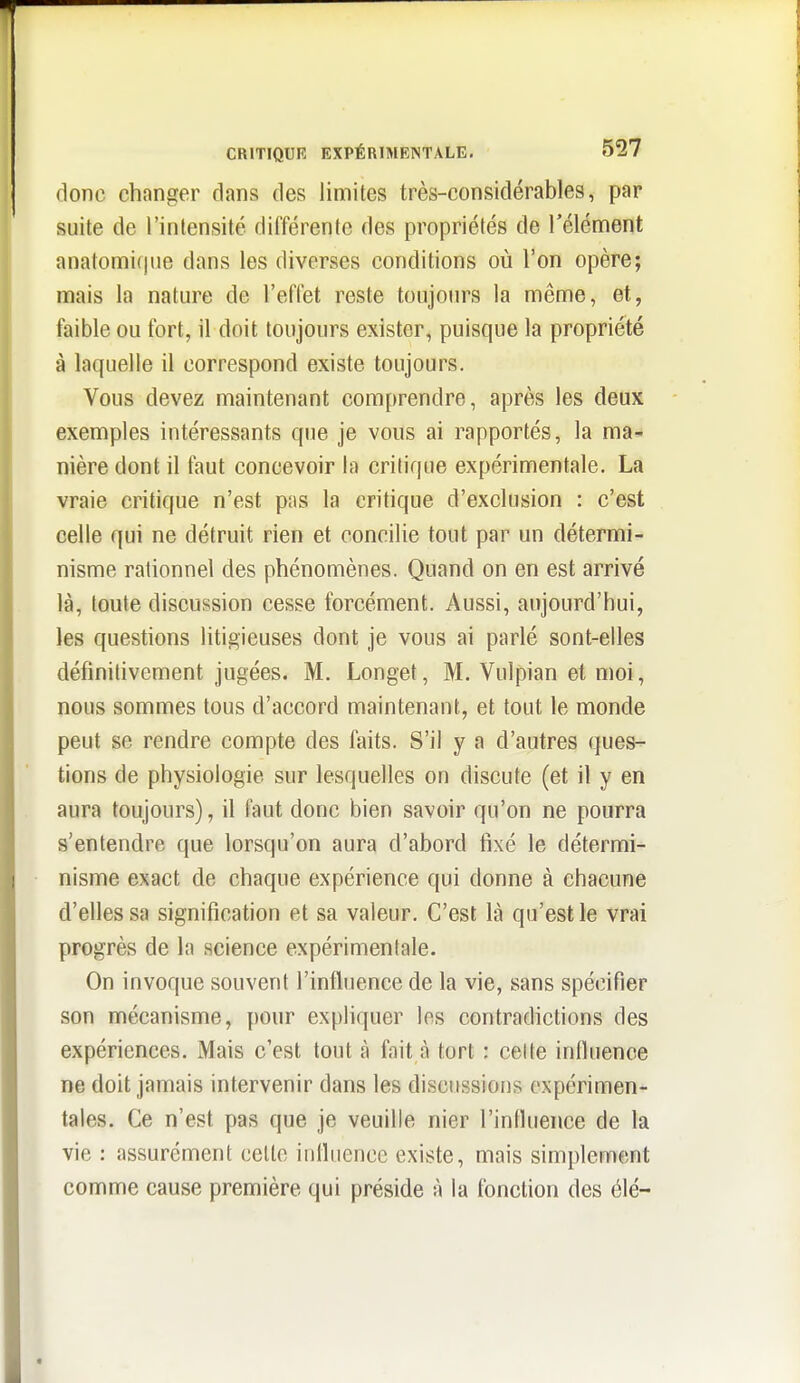 donc changer dans des limites très-considérables, par suite de l'intensité différente des propriétés de l'élément anatomiqiie dans les diverses conditions où l'on opère; mais la nature de l'effet reste toujours la même, et, faible ou fort, il doit toujours exister, puisque la propriété à laquelle il correspond existe toujours. Vous devez maintenant comprendre, après les deux exemples intéressants que je vous ai rapportés, la ma- nière dont il faut concevoir la critique expérimentale. La vraie critique n'est pas la critique d'exclusion : c'est celle qui ne détruit rien et concilie tout par un détermi- nisme rationnel des phénomènes. Quand on en est arrivé là, toute discussion cesse forcément. Aussi, aujourd'hui, les questions litigieuses dont je vous ai parlé sont-elles définitivement jugées. M. Longet, M. Vulpian et moi, nous sommes tous d'accord maintenant, et tout le monde peut se rendre compte des faits. S'il y a d'autres ques- tions de physiologie sur lesquelles on discute (et il y en aura toujours), il faut donc bien savoir qu'on ne pourra s'entendre que lorsqu'on aura d'abord fixé le détermi- nisme exact de chaque expérience qui donne à chacune d'elles sa signification et sa valeur. C'est là qu'est le vrai progrès de la science expérimentale. On invoque souvent l'influence de la vie, sans spécifier son mécanisme, pour expliquer les contradictions des expériences. Mais c'est tout à fait à tort : celte influence ne doit jamais intervenir dans les discussions expérimen- tales. Ce n'est pas que je veuille nier l'influence de la vie : assurément celle influence existe, mais simplement comme cause première qui préside à la fonction des élé-