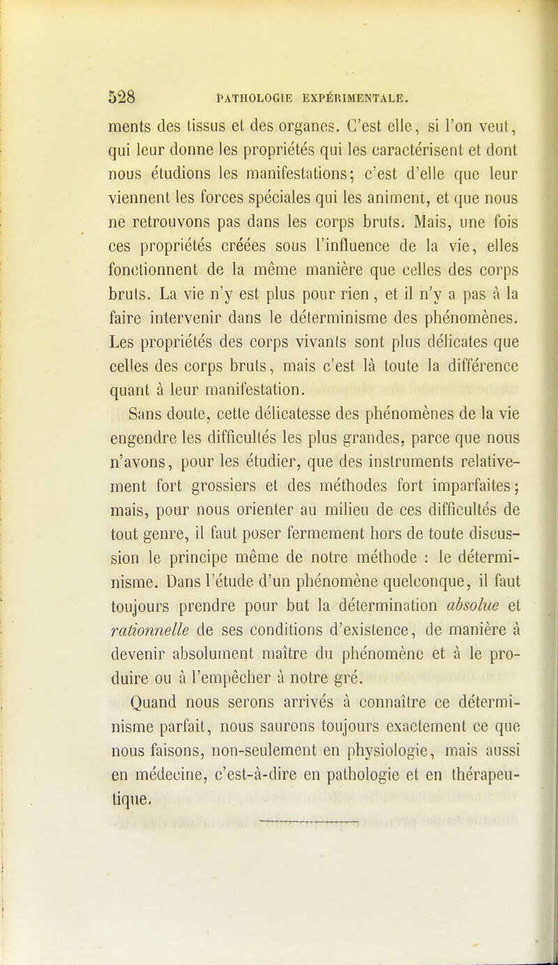 ments des tissus et des organes. C'est elle, si l'on veut, qui leur donne les propriétés qui les caractérisent et dont nous étudions les manifestations; c'est d'elle que leur viennent les forces spéciales qui les animent, et que nous ne retrouvons pas dans les corps bruts. Mais, une fois ces propriétés créées sous l'influence de la vie, elles fonctionnent de la même manière que celles des corps bruts. La vie n'y est plus pour rien, et il n'y a pas à la faire intervenir dans le déterminisme des phénomènes. Les propriétés des corps vivants sont plus délicates que celles des corps bruts, mais c'est là toute la différence quant à leur manifestation. Sans doute, cette délicatesse des phénomènes de la vie engendre les difficultés les plus grandes, parce que nous n'avons, pour les étudier, que des instruments relative- ment fort grossiers et des méthodes fort imparfaites; mais, pour nous orienter au milieu de ces difficultés de tout genre, il faut poser fermement hors de toute discus- sion le principe même de notre méthode : le détermi- nisme. Dans l'étude d'un phénomène quelconque, il faut toujours prendre pour but la détermination absolue et rationnelle de ses conditions d'existence, de manière à devenir absolument maître du phénomène et à le pro- duire ou à l'empêcher à notre gré. Quand nous serons arrivés à connaître ce détermi- nisme parfait, nous saurons toujours exactement ce que nous faisons, non-seulement en physiologie, mais aussi en médecine, c'est-à-dire en pathologie et en thérapeu- tique.