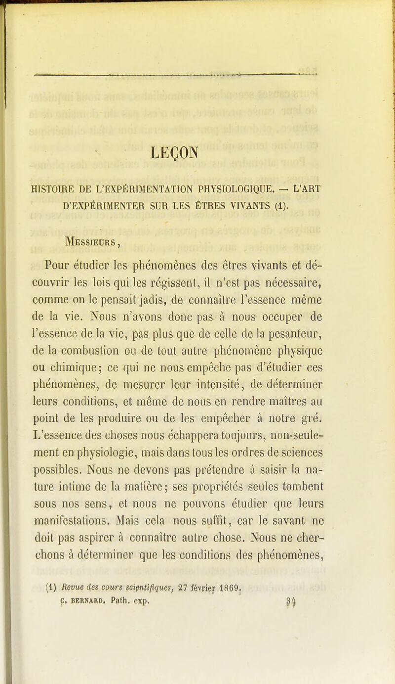 LEÇON HISTOIRE DE L'EXPÉRIMENTATION PHYSIOLOGIQUE. — L'ART D'EXPÉRIMENTER SUR LES ÊTRES VIVANTS (1). Messieurs , Pour étudier les phénomènes des êtres vivants et dé- couvrir les lois qui les régissent, il n'est pas nécessaire, comme on le pensait jadis, de connaître l'essence même de la vie. Nous n'avons donc pas à nous occuper de l'essence de la vie, pas plus que de celle de la pesanteur, de la combustion ou de tout autre phénomène physique ou chimique; ce qui ne nous empêche pas d'étudier ces phénomènes, de mesurer leur intensité, de déterminer leurs conditions, et même de nous en rendre maîtres au point de les produire ou de les empêcher à notre gré. L'essence des choses nous échappera toujours, non-seule- ment en physiologie, mais dans tous les ordres de sciences possibles. Nous ne devons pas prétendre à saisir la na- ture intime de la matière; ses propriétés seules tombent sous nos sens, et nous ne pouvons étudier que leurs manifestations. Mais cela nous suffit, car le savant ne doit pas aspirer à connaître autre chose. Nous ne cher- chons à déterminer que les conditions des phénomènes, (1) Revue des cours sciçnU/iques, 27 février 1869. ç. BERNARD. Path. exp.