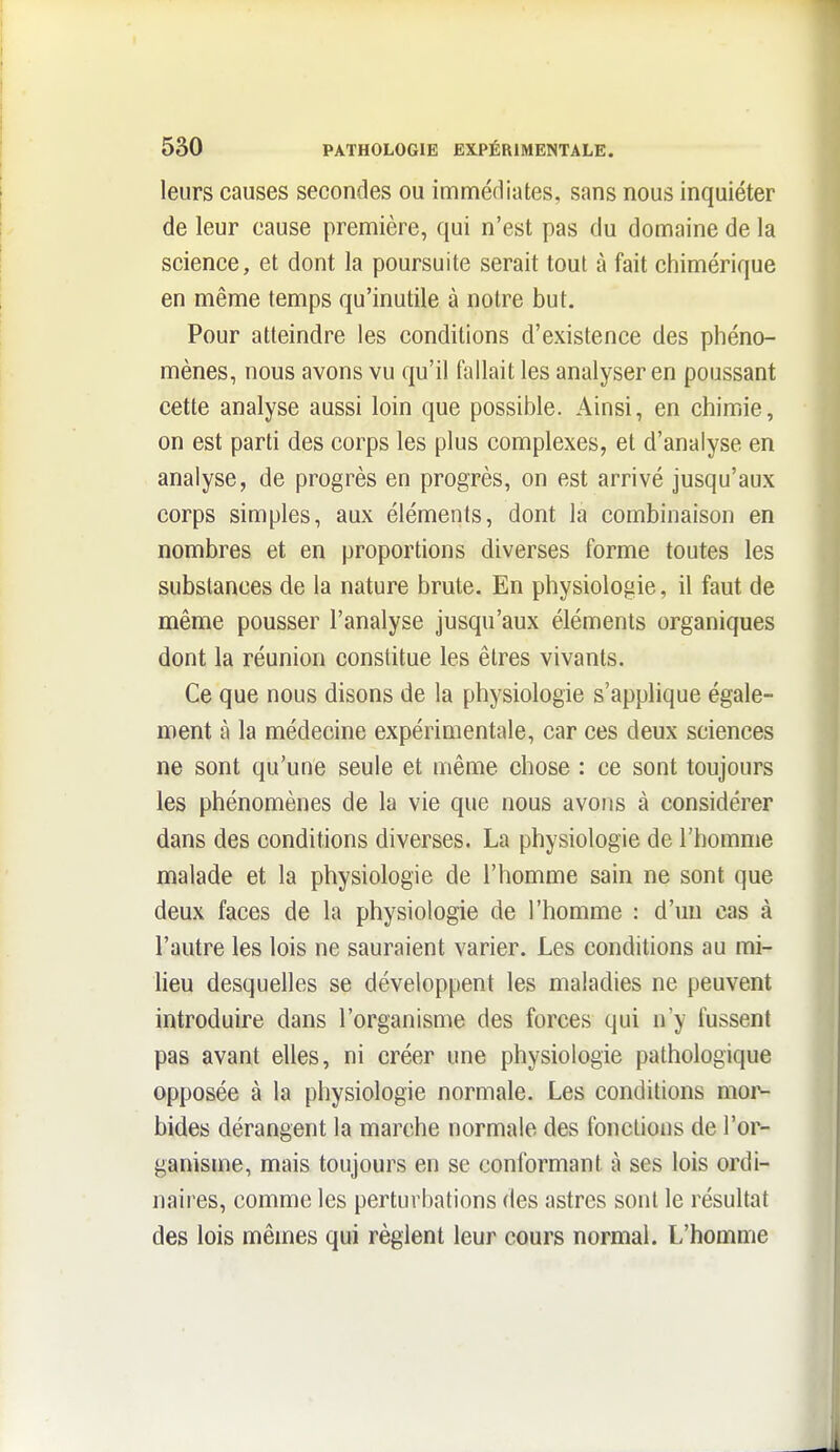 leurs causes secondes ou imméfliates, sans nous inquiéter de leur cause première, qui n'est pas du domaine de la science, et dont la poursuite serait tout à fait chimérique en même temps qu'inutile à notre but. Pour atteindre les conditions d'existence des phéno- mènes, nous avons vu qu'il fallait les analyser en poussant cette analyse aussi loin que possible. Ainsi, en chimie, on est parti des corps les plus complexes, et d'analyse en analyse, de progrès en progrès, on est arrivé jusqu'aux corps simples, aux éléments, dont la combinaison en nombres et en proportions diverses forme toutes les substances de la nature brute. En physiologie, il faut de même pousser l'analyse jusqu'aux éléments organiques dont la réunion constitue les êtres vivants. Ce que nous disons de la physiologie s'applique égale- ment à la médecine expérimentale, car ces deux sciences ne sont qu'une seule et même chose : ce sont toujours les phénomènes de la vie que nous avons à considérer dans des conditions diverses. La physiologie de l'homme malade et la physiologie de l'homme sain ne sont que deux faces de la physiologie de l'homme : d'un cas à l'autre les lois ne sauraient varier. Les conditions au mi- lieu desquelles se développent les maladies ne peuvent introduire dans l'organisme des forces qui n'y fussent pas avant elles, ni créer une physiologie pathologique opposée à la physiologie normale. Les conditions mor- bides dérangent la marche normale des fonctions de l'or- ganisme, mais toujours en se conformant à ses lois ordi- naires, comme les perturbations des astres sont le résultat des lois mêmes qui règlent leur cours normal. L'homme