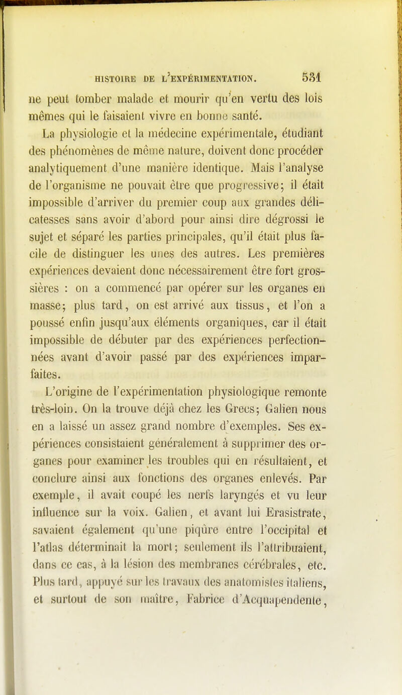 HISTOIRE DE l'eXPÉRIMENTATION. 5S1 ne peut tomber malade et mourir qu'en vertu des lois mêmes qui le faisaient vivre en bonne santé. La physiologie et la médecine expérimentale, étudiant des phénomènes de même nature, doivent donc procéder analytiquement d'une manière identique. Mais l'analyse de l'organisme ne pouvait être que progressive; il était impossible d'arriver du premier coup aux grandes déli- catesses sans avoir d'abord pour ainsi dire dégrossi le sujet et séparé les parties principales, qu'il était plus fa- cile de distinguer les unes des autres. Les premières expériences devaient donc nécessairement être fort gros- sières : on a commencé par opérer sur les organes en masse; plus tard, on est arrivé aux tissus, et l'on a poussé enfin jusqu'aux éléments organiques, car il était impossible de débuter par des expériences perfection- nées avant d'avoir passé par des expériences impar- faites. L'origine de l'expérimentation physiologique remonte très-loin. On la trouve déjà chez les Grecs; Galien nous en a laissé un assez grand nombre d'exemples. Ses ex- périences consistaient généralement à suppi imer des or- ganes pour examiner les troubles qui en résultaient, et conclure ainsi aux fonctions des organes enlevés. Par exemple, il avait coupé les nerfs laryngés et vu leur iniluence sur la voix. Galien, et avant lui Erasistrate, savaient également qu'une piqûre entre l'occipital et l'atlas déterminait la mort; seulement ils l'attribuaient, dans ce cas, à la lésion des membranes cérébrales, etc. Plus tard, appuyé sur les travaux des anatomisics italiens, et surtout de son maître, Fabrice d'Acquapendenle,