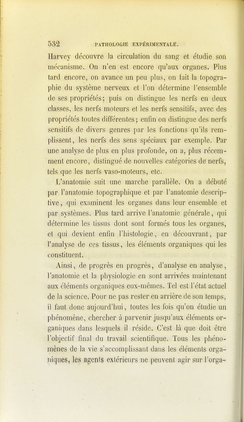 Harvey découvre la circulation du sang et étudie son mécanisme. On n'en est encore qu'aux organes. Plus tard encore, on avance un peu plus, on fait la topogra- phie du système nerveux et l'on détermine l'ensemble de ses propriétés; puis on dislingue les nerfs en deux classes, les nerfs moteurs et les nerfs sensitifs, avec des propriétés toutes différentes; enfin on distingue des nerfs sensitifs de divers genres par les fonctions qu'ils rem- plissent, les nerfs des sens spéciaux par exemple. Par une analyse de plus en plus profonde, on a, plus récem- ment encore, distingué de nouvelles catégories de nerfs, tels que les nerfs vaso-moteurs, etc. L'anatomie suit une marche parallèle. On a débuté par l'anatomie topographique et par l'anatomie descrip- tive , qui examinent les organes dans leur ensemble et par systèmes. Plus tard arrive l'anatomie générale, qui détermine les tissus dont sont formés tous les organes, et qui devient enfin l'histologie, en découvrant, par l'analyse de ces tissus, les éléments organiques qui les constituent. Ainsi, de progrès en progrès, d'analyse en analyse, l'anatomie et la physiologie en sont arrivées maintenant aux éléments organiques eux-mêmes. Tel est l'état actuel de la science. Pour ne pas rester en arrière de son temps, il faut donc aujourd'hui, toutes les fois qu'on étudie un phénomène, chercher à parvenir jusqu'aux éléments or- ganiques dans lesquels il réside. C'est là que doit être l'objectif final du travail scientifique. Tous les phéno- mènes de la vie s'accomplissaut dans les éléments orga- niques, les agents extérieurs ne peuvent agir sur l'orga-