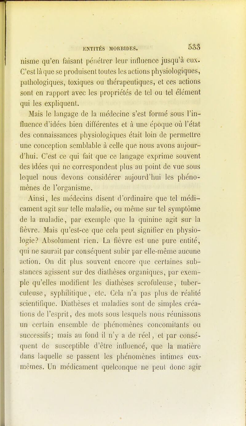 nisme qu'en faisant pénétrer leur influence jusqu'à eux. C'est là que se produisent toutes les actions physiologiques, pathologiques, toxiques ou thérapeutiques, et ces actions sont en rapport avec les propriétés de tel ou tel élément qui les expliquent. Mais le langage de la médecine s'est formé sous l'in- fluence d'idées bien différentes et à une époque où l'état des connaissances physiologiques était loin de permettre une conception semblable à celle que nous avons aujour- d'hui. C'est ce qui fait que ce langage exprime souvent des idées qui ne correspondent plus au point de vue sous lequel nous devons considérer aujourd'hui les phéno- mènes de l'organisme. Ainsi, les médecins disent d'ordinaire que tel médi- cament agit sur telle maladie, ou même sur tel symptôme de la maladie, par exemple que la quinine agit sur la fièvre. Mais qu'est-ce que cela peut signifier en physio- logie? Absolument rien. La fièvre est une pure entité, qui ne saurait par conséquent subir par elle-même aucune action. On dit plus souvent encore que certaines sub- stances agissent sur des dialhèses organiques, par exem- ple qu'elles modifient les diathèses scrofuleuse, tuber- culeuse, syphilitique, etc. Cela n'a pas plus de réalité scientifique. Diathèses et maladies sont de simples créa- tions de l'esprit, des mots sous lesquels nous réunissons un certain ensemble de phénomènes concomitants ou successifs; mais au fond il n'y a de réel, et par consé- quent de susceptible d'être influencé, que la matière dans laquelle se passent les phénomènes intimes eux- mêmes. Un médicament quelconque ne peut donc agir