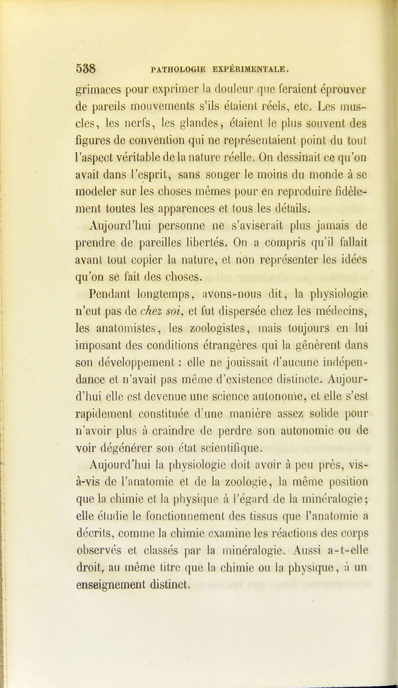 grimaces pour exprimer !a douleur que feraient éprouver de pareils mouvements s'ils étaient réels, etc. Les mus- cles, les nerfs, les glandes, étaient le plus souvent des figures de convention qui ne représentaient point du tout l'aspect véritable delà nature réelle. On dessinait ce qu'on avait dans l'esprit, sans songer le moins du monde à se modeler sur les choses mêmes pour en reproduire fidèle- ment toutes les apparences et tous les détails. Aujourd'hui personne ne s'aviserait plus jamais de prendre de pareilles libertés. On a compris qu'il fallait avant tout copier la nature, et non représenter les idées qu'on se fait des choses. Pendant longtemps, avons-nous dit, la physiologie n'eut pas de chez soi, et fut dispersée chez les médecins, les anatomistes, les zoologistes, mais toujours en lui imposant des conditions étrangères qui la gênèrent dans son développement : elle ne jouissait d'aucune indépen- dance et n'avait pas même d'existence distincte. Aujour- d'hui elle est devenue une science autonome, et elle s'est rapidement constituée d'une manière assez solide pour n'avoir plus à craindre de perdre son autonomie ou de voir dégénérer son état scientifique. Aujourd'hui la physiologie doit avoir à peu près, vis- à-vis de l'anatomie et de la zoologie, la même position que la chimie et la physique à l'égard de la minéralogie ; elle étudie le fonctionnement des tissus que l'anatomie a décrits, comme la chimie examine les réactions des corps observés et classés par la minéralogie. Aussi a-t-elle droit, au même titre que la chimie ou la physique, à un enseignement distinct.