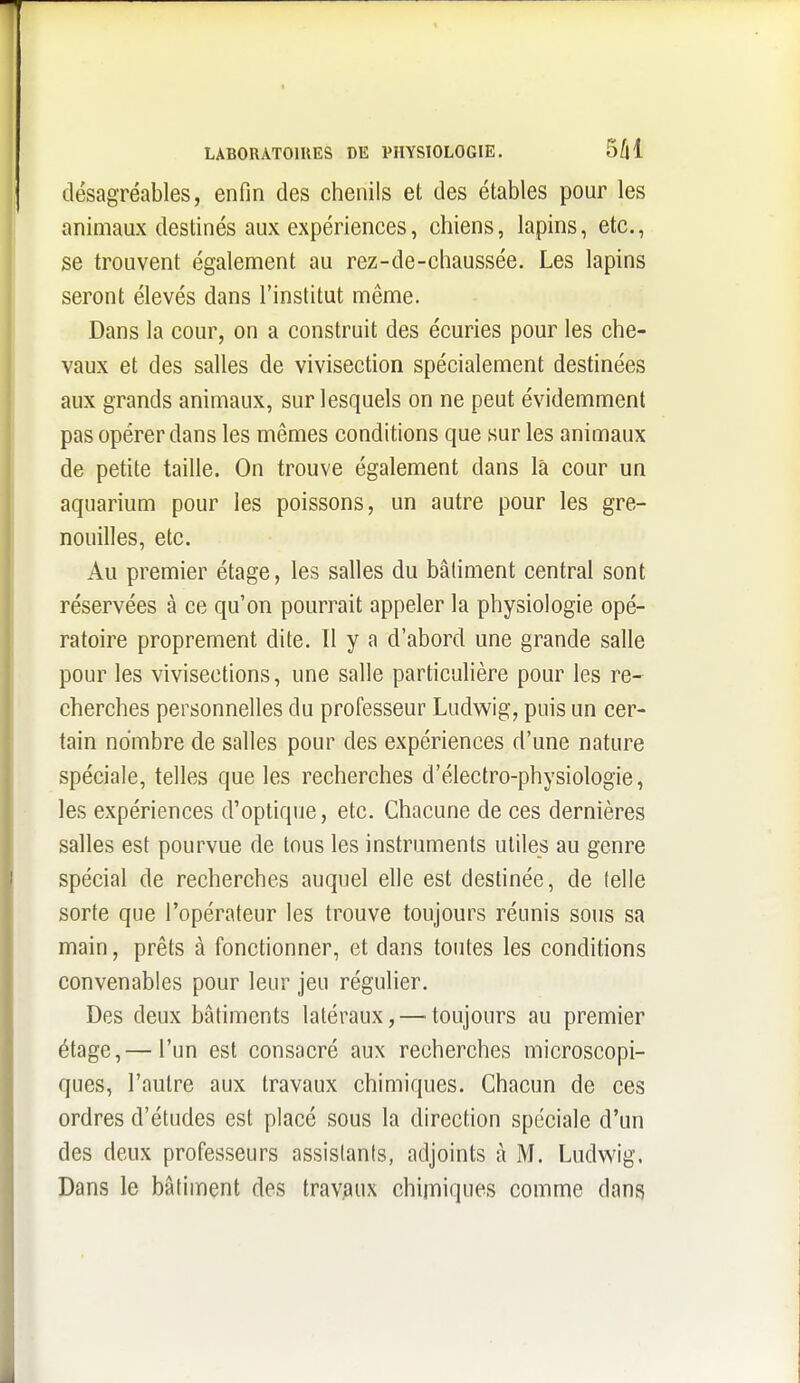 désagréables, enfin des chenils et des étables pour les animaux destinés aux expériences, chiens, lapins, etc., se trouvent également au rez-de-chaussée. Les lapins seront élevés dans l'institut même. Dans la cour, on a construit des écuries pour les che- vaux et des salles de vivisection spécialement destinées aux grands animaux, sur lesquels on ne peut évidemment pas opérer dans les mêmes conditions que sur les animaux de petite taille. On trouve également dans là cour un aquarium pour les poissons, un autre pour les gre- nouilles, etc. Au premier étage, les salles du bâtiment central sont réservées à ce qu'on pourrait appeler la physiologie opé- ratoire proprement dite. Il y a d'abord une grande salle pour les vivisections, une salle particulière pour les re- cherches personnelles du professeur Ludwig, puis un cer- tain nombre de salles pour des expériences d'une nature spéciale, telles que les recherches d'électro-physiologie, les expériences d'optique, etc. Chacune de ces dernières salles est pourvue de tous les instruments utiles au genre spécial de recherches auquel elle est destinée, de (elle sorte que l'opérateur les trouve toujours réunis sous sa main, prêts à fonctionner, et dans toutes les conditions convenables pour leur jeu régulier. Des deux bâtiments latéraux, — toujours au premier étage,— l'un est consacré aux recherches microscopi- ques, l'autre aux travaux chimiques. Chacun de ces ordres d'études est placé sous la direction spéciale d'un des deux professeurs assistants, adjoints à M. Ludwig. Dans le bâtiment des travaux chimiques comme dans