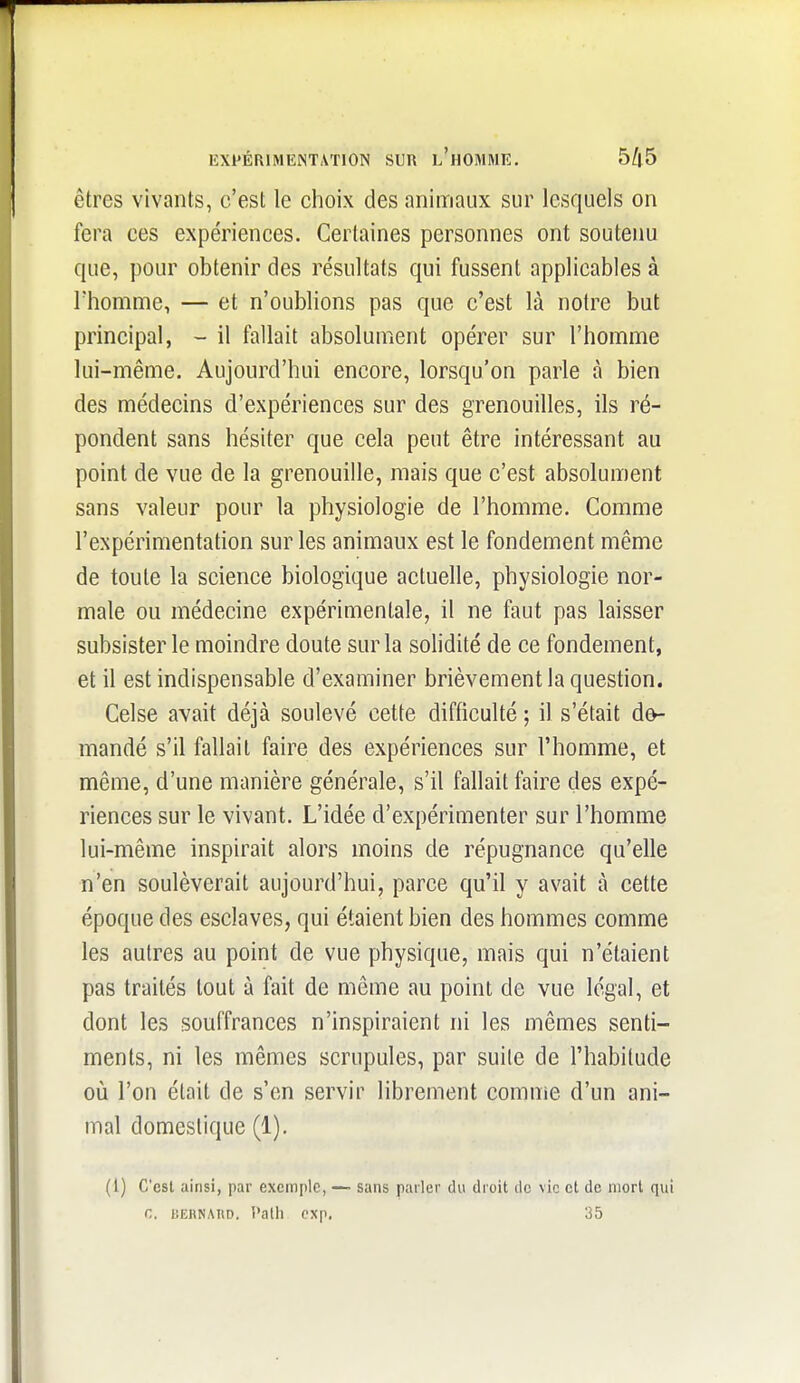 êtres vivants, c'est le choix des animaux sur lesquels on fera ces expériences. Certaines personnes ont soutenu que, pour obtenir des résultats qui fussent applicables à rhomme, — et n'oublions pas que c'est là notre but principal, - il fallait absolument opérer sur l'homme lui-même. Aujourd'hui encore, lorsqu'on parle à bien des médecins d'expériences sur des grenouilles, ils ré- pondent sans hésiter que cela peut être intéressant au point de vue de la grenouille, mais que c'est absolument sans valeur pour la physiologie de l'homme. Comme l'expérimentation sur les animaux est le fondement même de toute la science biologique actuelle, physiologie nor- male ou médecine expérimentale, il ne faut pas laisser subsister le moindre doute sur la solidité de ce fondement, et il est indispensable d'examiner brièvement la question. Celse avait déjà soulevé cette difficulté ; il s'était d^ mandé s'il fallait faire des expériences sur l'homme, et même, d'une manière générale, s'il fallait faire des expé- riences sur le vivant. L'idée d'expérimenter sur l'homme lui-même inspirait alors moins de répugnance qu'elle n'en soulèverait aujourd'hui, parce qu'il y avait à cette époque des esclaves, qui étaient bien des hommes comme les autres au point de vue physique, mais qui n'étaient pas traités tout à fait de même au point de vue légal, et dont les souffrances n'inspiraient ni les mêmes senti- ments, ni les mêmes scrupules, par suite de l'habitude où l'on était de s'en servir librement comme d'un ani- mal domestique (1). (l) C'est ainsi, par exemple, —• sans parler du droit de vie et de mort qui C, BERNAItD. î'alh cxp. 35