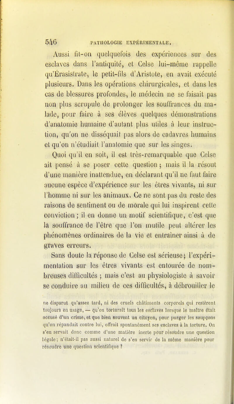 Aussi fit-ou quelquefois des expériences sur des esclaves dans l'antiquité, et Celse lui-nmême rappelle qu'ÉrasisIrate, le petit-fils d'Aristote, en avait exécuté plusieurs. Dans les opérations cliirurgicales, et dans les cas de blessures profondes, le médecin ne se faisait pas non plus scrupule de prolonger les souffrances du ma- lade, pour faire à ses élèves quelques démonstrations d'anatomie humaine d'autant plus utiles à leur instruc- tion, qu'on ne disséquait pas alors de cadavres humains et qu'on n'étudiait l'anatomie que sur les singes» Quoi qu'il en soit, il est très-remarquable que Celse ait pensé à se poser cette question ; mais il la résout d'une manière inattendue^ en déclarant qu'il ne faut faire aucune espèce d'expérience sur les êtres vivants, ni sur l'homme ni sur les animaux. Ce ne sont pas du reste des raisons de sentiment ou de morale qui lui inspirent cette conviction; il en donne un motif scientifique, c'est que la souffrance de l'être que l'on mutile peut altérer les phénomènes ordinaires de la vie et eniraîner ainsi à de graves erreurs. Sans doute la réponse de Celse est sérieuse; l'expéri- mentation sur les êtres vivants est entourée de nom- breuses difficultés ; mais c'est au physiologiste à savoir se conduire au milieu de ces difficultés, à débrouiller le ne disparut qu'assez tard, ni des cruels châtiments corporels qui restèrent toujours en usage, — qu'on torturait tous les esclaves lorsque le maître était accusé d'un crime^etque bien souvent un citoyen^ pour purger les soiqiçons qu'on répandait contre lui, offrait sponlanément ses esclaves à la torture. On s'en servait donc comme d'une matière inerte pour résoudre une question légale; n'élait-il pas aussi naturel de s'en servir de la même manière pour résoudre une question scientifique ?