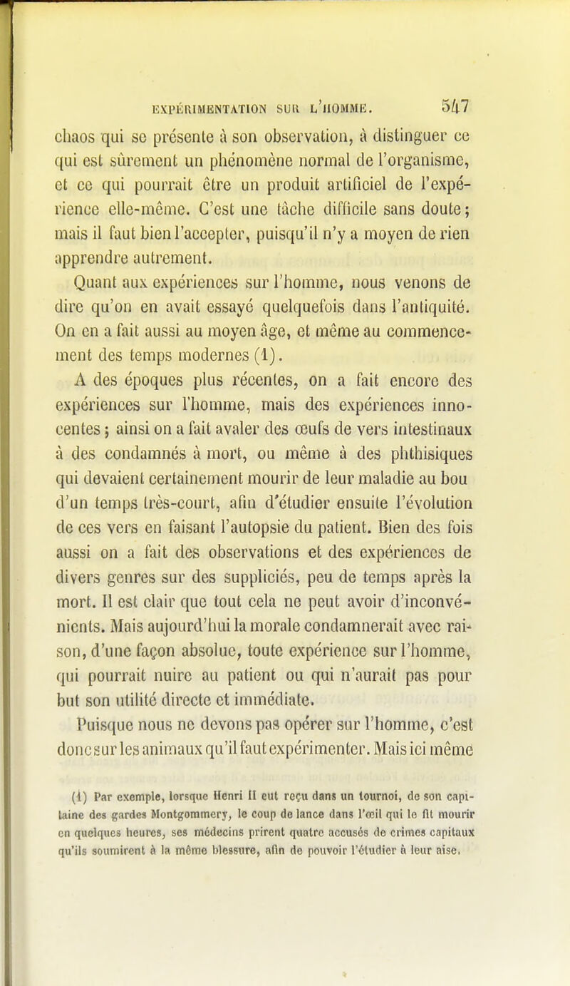 chaos qui se présente à son observation, à distinguer ce qui est sûrement un phénomène normal de l'organisme, et ce qui pourrait être un produit artificiel de l'expé- rience elle-même. C'est une tâche difiicile sans doute ; mais il faut bien l'accepter, puisqu'il n'y a moyen de rien apprendre autrement. Quant aux expériences sur l'homme, nous venons de dire qu'on en avait essayé quelquefois dans l'antiquité. On en a fait aussi au moyen âge, et même au commence- ment des temps modernes (1). A des époques plus récentes, on a fait encore des expériences sur l'homme, mais des expériences inno- centes ; ainsi on a fait avaler des œufs de vers intestinaux à des condamnés à mort, ou même à des phthisiques qui devaient certainement mourir de leur maladie au bou d'un temps très-court, afin d'étudier ensuite l'évolution de ces vers en faisant l'autopsie du patient. Bien des fois aussi on a fait des observations et des expériences de divers genres sur des suppliciés, peu de temps après la mort. Il est clair que tout cela ne peut avoir d'inconvé- nients. Mais aujourd'hui la morale condamnerait avec rai- son, d'une façon absolue, toute expérience sur l'homme, qui pourrait nuire au patient ou qui n'aurait pas pour but son utilité directe et immédiate. Puis(iuc nous ne devons pas opérer sur l'homme, c'est donc sur les animaux qu'il faut expérimenter. Mais ici même (1) Par exemple, lorsque Henri II eut reçu dans un tournoi, de son capi- taine des gardes Montgommcry, le coup do lance dans l'œil qui le fit mourir en quelques heures, ses médecins prirent quatre accusés de crimes capitaux qu'ils soumirent à la même blessure, afin de pouvoir l'étudier à leur aise.