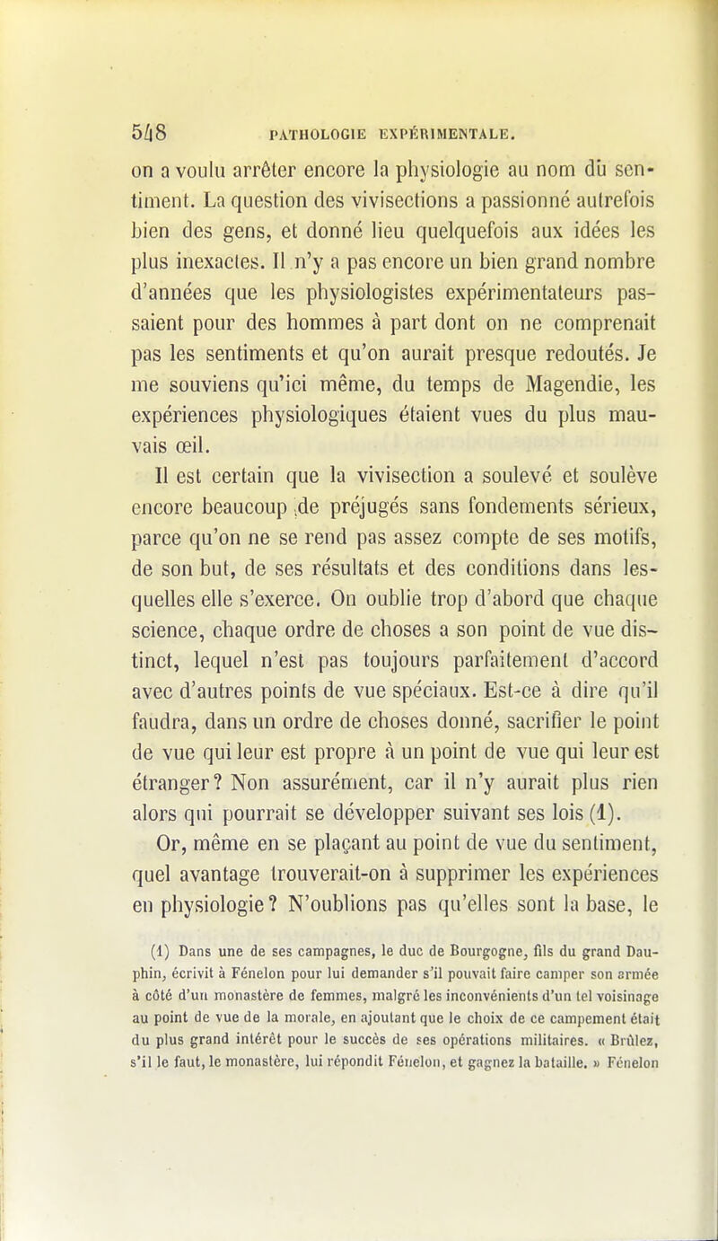 on a voulu arrêter encore la physiologie au nom dli sen- timent. La question des vivisections a passionné autrefois bien des gens, et donné lieu quelquefois aux idées les plus inexactes. Il n'y a pas encore un bien grand nombre d'années que les physiologistes expérimentateurs pas- saient pour des hommes à part dont on ne comprenait pas les sentiments et qu'on aurait presque redoutés. Je me souviens qu'ici même, du temps de Magendie, les expériences physiologiques étaient vues du plus mau- vais œil. Il est certain que la vivisection a soulevé et soulève encore beaucoup ;de préjugés sans fondements sérieux, parce qu'on ne se rend pas assez compte de ses motifs, de son but, de ses résultats et des conditions dans les- quelles elle s'exerce. On oublie trop d'abord que chaque science, chaque ordre de choses a son point de vue dis- tinct, lequel n'est pas toujours parfaitement d'accord avec d'autres points de vue spéciaux. Est-ce à dire qu'il faudra, dans un ordre de choses donné, sacrifier le point de vue qui leur est propre à un point de vue qui leur est étranger? Non assurément, car il n'y aurait plus rien alors qui pourrait se développer suivant ses lois (1). Or, même en se plaçant au point de vue du sentiment, quel avantage trouverait-on à supprimer les expériences en physiologie ? N'oublions pas qu'elles sont la base, le (1) Dans une de ses campagnes, le duc de Bourgogne^ fils du grand Dau- phin, écrivit à Fénelon pour lui demander s'il pouvait faire camper son armée à côté d'un monastère de femmes, malgré les inconvénients d'un tel voisinage au point de vue de la morale, en ajoutant que le choix de ce campement était du plus grand intérêt pour le succès de ses opérations militaires. « Brûlez, s'il le faut, le monastère, lui répondit Fénelon, et gagnez la bataille. » Fénelon