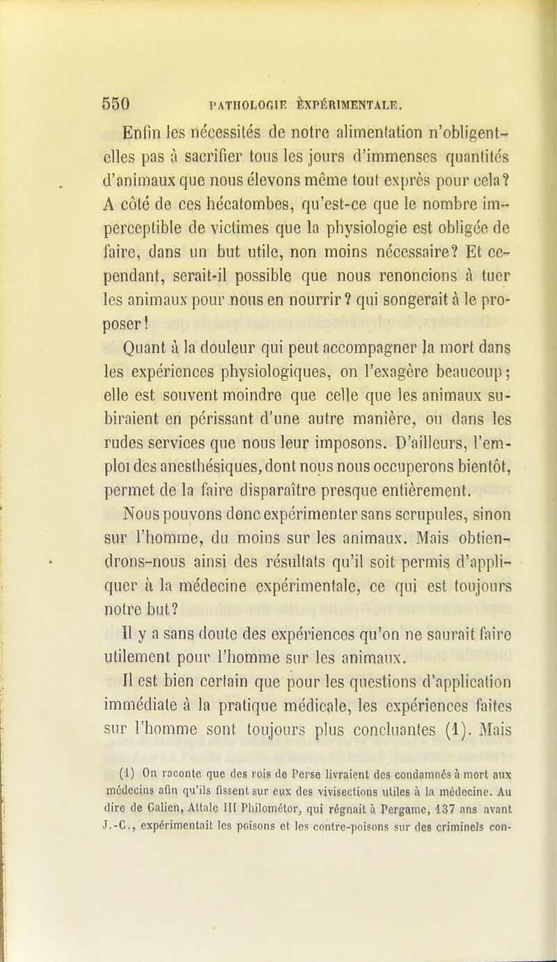 Enfin les nécessités de notre alimentation n'obligent- elles pas à sacrifier tous les jours d'immenses quantités d'animaux que nous élevons même tout exprès pour cela? A côté de ces hécatombes, qu'est-ce que le nombre im- perceptible de victimes que la physiologie est obligée de faire, dans un but utile, non moins nécessaire? Et ce- pendant, serait-il possible que nous renoncions à tuer les animaux pour nous en nourrir ? qui songerait à le pro- poser! Quant à la douleur qui peut accompagner la mort dans les expériences physiologiques, on l'exagère beaucoup ; elle est souvent moindre que celle que les animaux su- biraient en périssant d'une autre manière, ou dans les rudes services que nous leur imposons. D'ailleurs, l'em- ploi des anesthésiqueSjdont nous nous occuperons bientôt, permet de la faire disparaître presque entièrement. Nous pouvons donc expérimenter sans scrupules, sinon sur l'homme, du moins sur les animaux. Mais obtien- drons-nous ainsi des résultats qu'il soit permis d'appli- quer à la médecine expérimentale, ce qui est toujours notre but? Il y a sans doute des expériences qu'on ne saurait faire utilement pour l'homme sur les animaux. Il est bien certain que pour les questions d'application immédiate à la pratique médicale, les expériences faites sur l'homme sont toujours plus concluantes (1). Mais (1) On raconte que des rois de Perse livraient des condamnés à mort aux médecins afin qu'ils fissent sur eux des vivisections utiles à la médecine. Au dire de Galien, Attalc 111 Pliilométor^ qui régnait à Pergamc, 137 ans avant J,-C., expérimentait les poisons et les contre-poisons sur des criminels con-