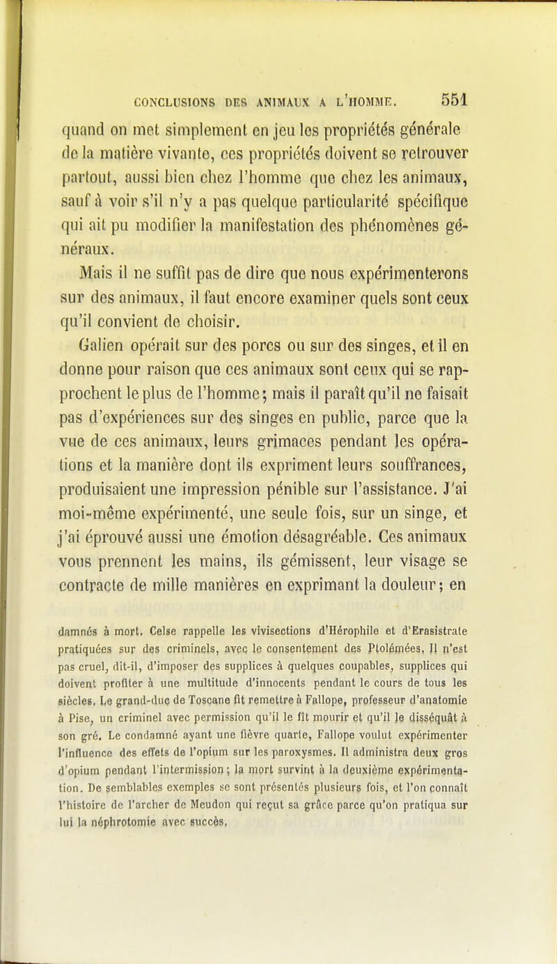 quand on met simplement en jeu les propriétés générale delà matière vivante, ces propriétés doivent se retrouver partout, aussi bien chez l'homme que chez les animaux, sauf à voir s'il n'y a pas quelque particularité spécifique qui ait pu modifier la manifestation des phénomènes gé- néraux. Mais il ne suffit pas de dire que nous expérimenterons sur des animaux, il faut encore examiner quels sont ceux qu'il convient de choisir, Galien opérait sur des porcs ou sur des singes, et il en donne pour raison que ces animaux sont ceux qui se rap- prochent le plus de l'homme ; mais il paraît qu'il ne faisait pas d'expériences sur des singes en public, parce que la vue de ces animaux, leurs grimaces pendant les opéra- lions et la manière dont ils expriment leurs souffrances, produisaient une impression pénible sur l'assistance. J'ai moi-même expérimenté, une seule fois, sur un singe, et j'ai éprouvé aussi une émotion désagréable. Ces animaux vous prennent les mains, ils gémissent, leur visage se contracte de mille manières en exprimant la douleur; en damnés à mort. Celse rappelle les vivisections d'Hérophile et d'Erasistrale pratifiuées sur des criminels, avec le consentement des Ptolémées, Il n'est pas cruel, dit-il, d'imposer des supplices à quelques coupables, supplices qui doivent profiter à une multitude d'innocents pendant le cours de tous les Biècles, Le graad-due de Toscane fit remettre à Fallope, professeur d'anatomie à Pise, un criminel avec permission qu'il le fît mourir et qu'il le disséquât à son gré. Le condamné ayant une fièvre quarte, Fallope voulut expérimenter l'influence des effets de ropium sur les paroxysmes. Il administra deux gros d'opium pendant l'intermisgion ; la mort survint à la deuxième expérimenta- tion. De semblables exemples se sont présentés plusieurs fois, et Ton connaît l'histoire de l'archer de Meudon qui reçut sa grôce parce qu'on pratiqua sur lui la néphrotomie .avec succès,