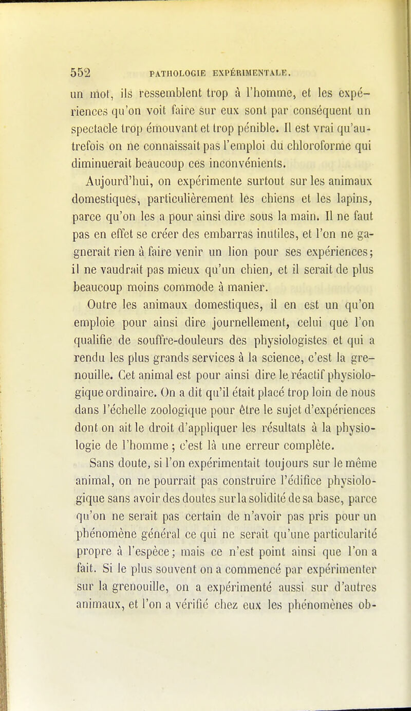 un mot, ils ressemblent trop à l'homme, et les expé- riences qu'on voit faire sur eux sont par conséquent un spectacle trop émouvant et trop pénible. Il est vrai qu'au- trefois on ne connaissait pas l'emploi du chloroforme qui diminuerait beaucoup ces inconvénients. Aujourd'hui, on expérimente surtout sur les animaux domestiques, particulièrement les chiens et les lapins, parce qu'on les a pour ainsi dire sous la main. Il ne faut pas en effet se créer des embarras inutiles, et l'on ne ga- gnerait rien à faire venir un lion pour ses expériences; il ne vaudrait pas mieux qu'un chien, et il serait de plus beaucoup moins commode à manier. Outre les animaux domestiques, il en est un qu'on emploie pour ainsi dire journellement, celui que l'on qualifie de souffre-douleurs des physiologistes et qui a rendu les plus grands services à la science, c'est la gre- nouille. Cet animal est pour ainsi dire le réactif physiolo- gique ordinaire. On a dit qu'il était placé trop loin de nous dans l'échelle zoologique pour être le sujet d'expériences dont on ait le droit d'appliquer les résultats à la physio- logie de l'homme ; c'est là une erreur complète. Sans doute, si l'on expérimentait toujours sur le même animal, on ne pourrait pas construire l'édifice physiolo- gique sans avoir des doutes sur la solidité de sa base, parce qu'on ne serait pas certain de n'avoir pas pris pour un phénomène général ce qui ne serait qu'une particularité propre à l'espèce; mais ce n'est point ainsi que l'on a fait. Si le plus souvent on a commencé par expérimenter sur la grenouille, on a expérimenté aussi sur d'autres animaux, et l'on a vérifié chez eux les phénomènes ob-