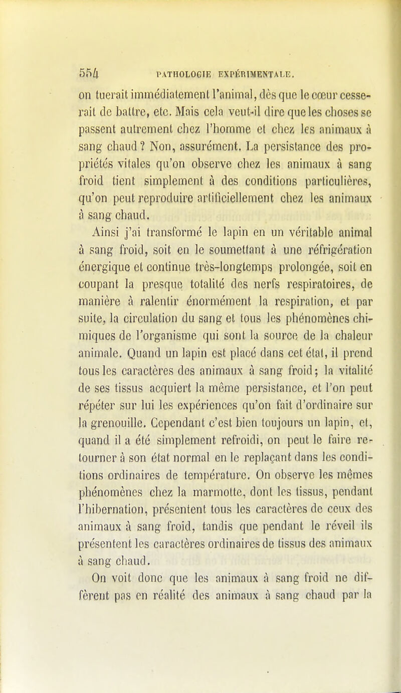 on tuerait immédialemenl l'animal, (lès que le cœur cesse- rait de battre, etc. Mais cela veut-il dire que les choses se passent autrement chez l'homme et chez les animaux à sang chaud? Non, assurément. La persistance des pro- priétés vitales qu'on observe chez les animaux à sang- froid tient simplement à des conditions particuHères, qu'on peut reproduire artificiellement chez les animaux à sang chaud. Ainsi j'ai transformé le lapin en un véritable animal à sang froid, soit en le soumettant à une réfrigération énergique et continue très-longtemps prolongée, soit en coupant la presque totalité des nerfs respiratoires, de manière à ralentir énormément la respiration, et par suite, la circulation du sang et tous les phénomènes chi- miques de l'organisme qui sont la source de la chaleur animale. Quand un lapin est placé dans cet élal, il prend tous les caractères des animaux à sang froid ; la vitalité de ses tissus acquiert la même persistance, et l'on peut répéter sur lui les expériences qu'on fait d'ordinaire sur la grenouille. Cependant c'est bien toujours un lapin, et, quand il a été simplement refroidi, on peut le faire re- tourner à son état normal en le replaçant dans les condi- tions ordinaires de température. On observe les mêmes phénomènes chez la marmotte, dont les tissus, pendant l'hibernation, présentent tous les caractères de ceux des animaux à sang froid, tandis que pendant le réveil ils présentent les caractères ordinaires de tissus des animaux à sang chaud. On voit donc que les animaux à sang froid ne dif- fèrent pas en réalité des animaux à sang chaud par la