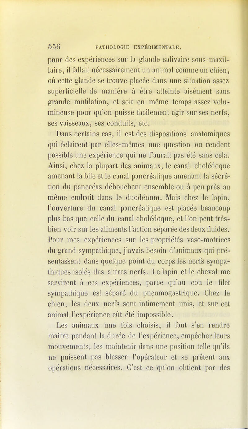 pour des expériences sur la glande salivaire sous-maxil- laire, il fallait nécessairement un animal comme un chien, où cette glande se trouve placée dans une situation assez superficielle de manière à être atteinte aisément sans grande mutilation, et soit en même temps assez volu- mineuse pour qu'on puisse facilement agir sur ses nerfs, ses vaisseaux, ses conduits, etc. Dans certains cas, il est des dispositions anatomiques qui éclairent par elles-mêmes une question ou rendent possible une expérience qui ne l'aurait pas été sans cela. Ainsi, chez la plupart des animaux, le canal cholédoque amenant la bile et le canal pancréatique amenant la sécré- tion du pancréas débouchent ensemble ou à peu près au même endroit dans le duodénum. Mais chez le lapin, l'ouverture du canal pancréatique est placée beaucoup plus bas que celle du canal cholédoque, et l'on peut très- bien voir sur les aliments l'action séparée des deux fluides. Pour mes expériences sur les propriétés vaso-motrices du grand sympathique, j'avais besoin d'animaux qui pré- sentassent dans quelque point du corps les nerfs sympa- thiques isolés des autres nerfs. Le lapin et le cheval me servirent à ces expériences, parce qu'au cou le filet sympathique est séparé du pneumogastrique. Chez le chien, les deux nerfs sont intimement unis, et sur cet animal l'expérience eût été impossible. Les animaux une fois choisis, il faut s'en rendre maître pendant la durée de l'expérience, empêcher leurs mouvements, les maintenir dans une position telle qu'ils ne puissent pas blesser l'opérateur et se prêtent aux opérations nécessaires. C'est ce qu'on obtient par des