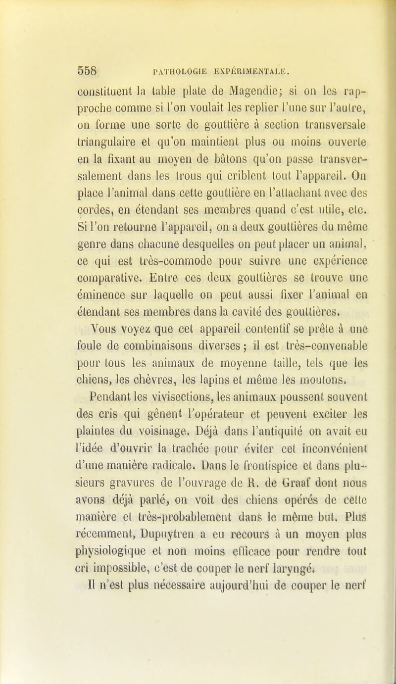 coiislituent la table plaie de Magendic; si on les rap- proche comme si l'on voulait les replier l'une sur l'aulre, on forme une sorte de gouttière à section transversale triangulaire et qu'on maintient plus ou moins ouverte en la fixant au moyen de bâtons qu'on passe transver- salement dans les trous qui criblent tout l'appareil. On place l'animal dans cette gouttière en l'attachant avec des cordes, en étendant ses membres quand c'est utile, etc. Si l'on retourne l'appareil, on a deux gouttières du même genre dans chacune desquelles on peut placer un animal, ce qui est très-commode pour suivre une expérience comparative. Entre ces deux gouttières se trouve une éminence sur laquelle on peut aussi fixer l'animal en étendant ses membres dans la cavité des gouttières. Vous voyez que cet appareil contentif se prête à une foule de combinaisons diverses ; il est très-convenable pour tous les animaux de moyenne taille, tels que les chiens, les chèvres, les lapins et même les moutons. Pendant les vivisections, les animaux poussent souvent des cris qui gênent l'opérateur et peuvent exciter les plaintes du voisinage. Déjà dans l'antiquité on avait eu l'idée d'ouvrir la trachée pour éviter cet inconvénient d'une manière radicale. Dans le frontispice et dans plu- sieurs gravures de l'ouvrage de R. de Graaf dont nous avons déjà parlé, on voit des chiens opérés de celle manière et très-probablement dans le môme bnl. Plus récemment, Dupuytren a eu recours à un moyen plus physiologique et non moins efficace pour rendre tout cri impossible, c'est de couper le nerf laryngé. Il n'est plus nécessaire aujourd'hui de couper le nerf