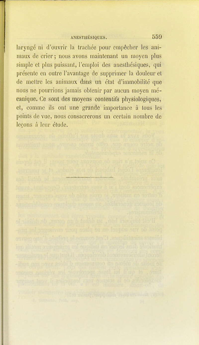 laryngé ni d'ouvrir la trachée pour empêcher les ani- maux de crier; nous avons maintenant un moyen plus simple et plus puissant, l'emploi des anesthésiques, qui présente en outre l'avantage de supprimer la douleur et de mettre les animaux dans un état d'immobiUté que nous ne pourrions jamais obtenir par aucun moyen mé- canique. Ce sont des moyens contentifs physiologiques, et, comme ils ont une grande importance à tous les points de vue, nous consacrerons un certain nombre de leçons cà leur étude.