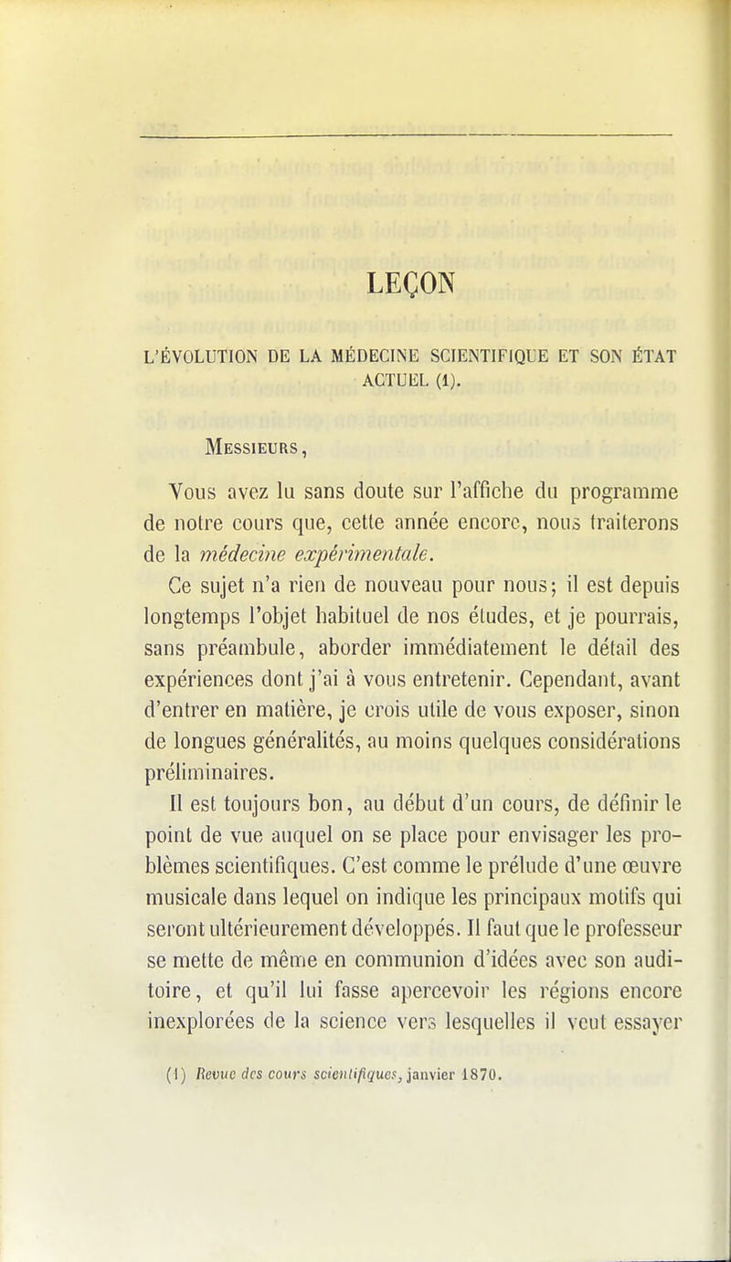 LEÇON L'ÉVOLUTION DE LA MÉDECINE SCIENTIFIQUE ET SON ÉTAT ACTUEL (1). Messieurs, Vous avez lu sans doute sur raffiche du programme de notre cours que, cette année encore, nous traiterons de la médecine expérimentale. Ce sujet n'a rien de nouveau pour nous; il est depuis longtemps l'objet habituel de nos études, et je pourrais, sans préambule, aborder immédiatement le détail des expériences dont j'ai à vous entretenir. Cependant, avant d'entrer en matière, je crois utile de vous exposer, sinon de longues généralités, au moins quelques considérations préliminaires. Il est toujours bon, au début d'un cours, de définir le point de vue auquel on se place pour envisager les pro- blèmes scientifiques. C'est comme le prélude d'une œuvre musicale dans lequel on indique les principaux motifs qui seront ultérieurement développés. Il faut que le professeur se mette de même en communion d'idées avec son audi- toire, et qu'il lui fasse apercevoir les régions encore inexplorées de la science vers lesquelles il veut essayer (I) Revue des cours scientifiques, iamier 1870.