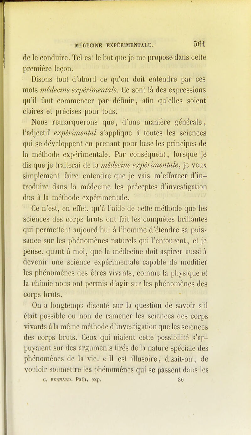 MÉDECINE E)(PÉRlMENTAtE. SBI de le conduire. Tel est le but que je me propose dans celte première leçon. Disons tout d'abord ce qu'on doit entendre par ces mots médecine expérimentale. Ce sont là des expressions qu'il faut commencer par définir, atin qu'elles soient claires et précises pour tous. Nous remarquerons que, d'une manière générale, l'adjectif expérimental s'applique à toutes les sciences qui se développent en prenant pour base les principes de la méthode expérimentale. Par conséquent, lorsque je dis que je traiterai de la médecine expérimentale, je veux simplement faire entendre que je vais m'efforcer d'in- troduire dans la médecine les préceptes d'investigation dus à la méthode expérimentale. Ce n'est, en effet, qu'à l'aide de cette méthode que les sciences des corps bruts ont fait les conquêtes brillantes qui permettent aujourd'hui à l'homme d'étendre sa puis- sance sur les phénomènes naturels qui l'entourent, et je pense, quant à moi, que la médecine doit aspirer aussi à devenir une science expérimentale capable de modifier les phénomènes des êtres vivants, comme la physique et la chimie nous ont permis d'agir sur les phénomènes des corps bruts. On a longtemps discuté sur la question de savoir s'il était possible ou non de ramener les sciences des corps vivants à la même méthode d'investigation que les sciences des corps bruts. Ceux qui niaient cette possibilité s'ap- puyaient sur des arguments tirés de la nature spéciale des phénomènes de la vie. « Il est illusoire, disait-on, de vouloir soumettre les f)hénomènes qui se passent dans les c, BERNABD. Path, exp, 36