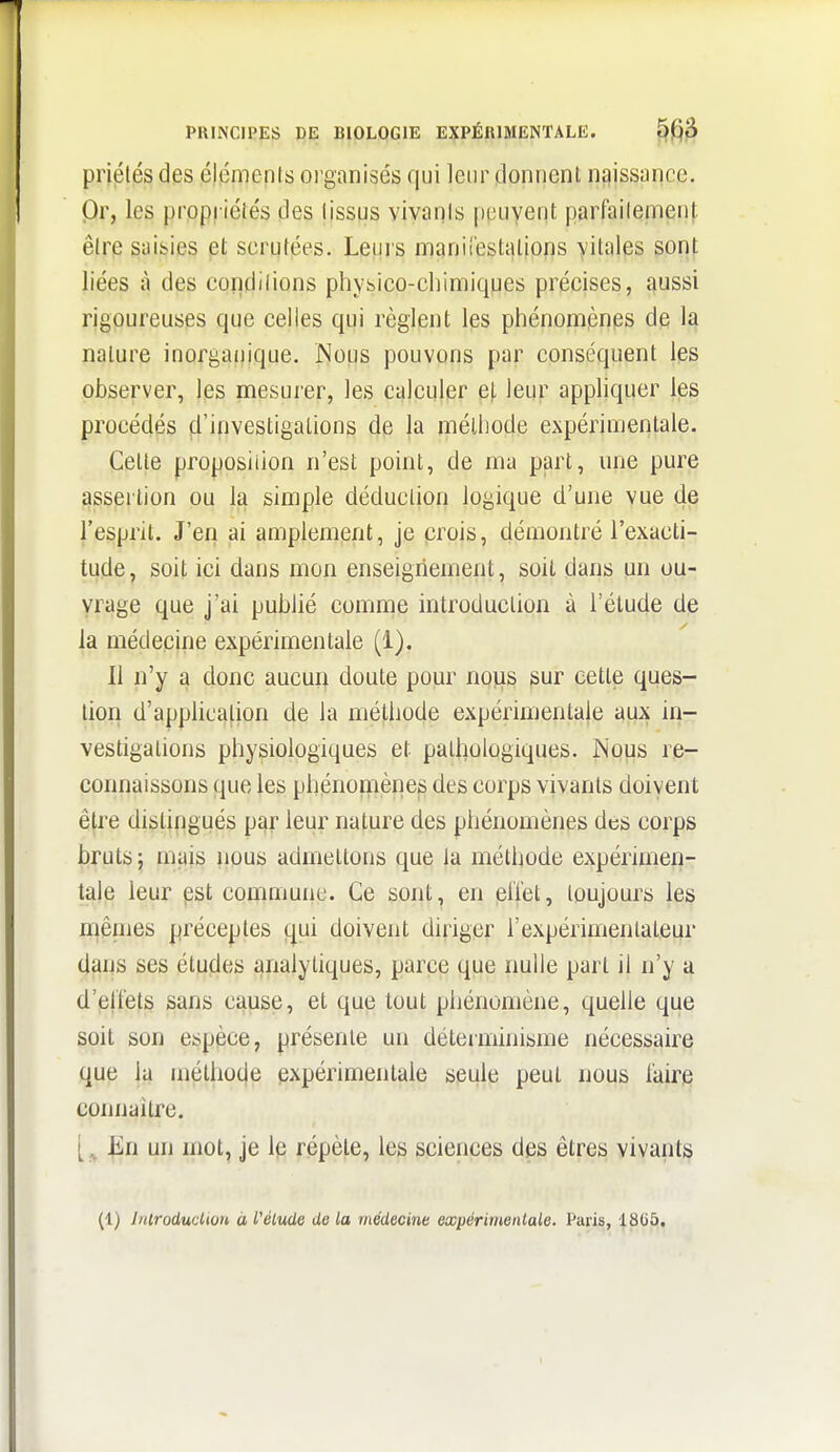 PRINCIPES DE BIOLOGIE EXPÉRIMENTALE. ^fjf^ priélés des éléments oi'ganisés qui leur donnent njjissance. Or, les propriélés des lissus vivanis peuvent parfailement être saisies et scrutées. Leurs manirestalions vitales sont liées à des conditions physico-cliimiques précises, aussi rigoureuses que celles qui règlent les phénomènes de la nature inorganique. Nous pouvons par conséquent les observer, les mesurer, les calculer e|, leur appliquer les procédés d'investigations de la méthode expérimentale. Cette proposition n'est point, de ma part, une pure assertion ou la simple déduction logique d'une vue de l'esprit. J'en ai amplement, je crois, démontré l'exacti- tude, soit ici dans mon enseigriement, soit dans un ou- vrage que j'ai publié comme introduction à l'étude de la médecine expérimentale (1). Il n'y a donc aucun doute pour nous sur cette ques- tion d'application de la méthode expérimentale aux in- vestigations physiologiques et pathologiques. Nous re- connaissons que les phénomènes des corps vivants doivent être distingués par leur nature des phénomènes des corps bruts} mais nous admettons que la méthode expérimen- tale leur est commune. Ce sont, en eiïet, toujours les niêmes préceptes qui doivent diriger l'expérimentateur dans ses études analytiques, parce que nulle part il n'y a d'ell'ets sans cause, et que tout phénomène, quelle que soit son espèce, présente un déternnnisme nécessaire que la mélhoije expérimentale seule peut nous faire connaître. ^n un mot, je le répèle, les sciences des êtres vivants (1) Jnlroduclion à L'élude de la médecine expérimentale. Paris, 1805.