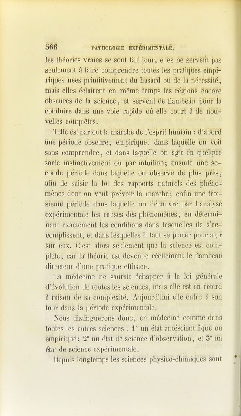 les théories vraies se sont lait jour, elles ne sérvërit pas seulement à faire comprendre toutes les prali(jUes empi- ri(fues nées primitivement du hasard ou de la nécessité, mais elles éclairent en noiême tieilips les régions encore obscures de la science, et servent de flambeau jidur la conduire dans une voie rapide où elle court à dé nou- velles conquêtes. Telle est partout la mai'che de l'esprit humain : d'abord line période obscure, empirique, dans laquelle on voit sans comprendre, et dans laquelle on agit en quelque sorte instinctivement ou par intuition; ensuite une se- conde période dans laquelle on observe de plus pi^ès, afin de saisir la loi des rapports naturels des phéno- mènes dont on veut prévoir la marche; enfiri une troi- sième période dans laquelle on découvre par l'analyse expérimentale les causes des phénomènes, en détermi- nant exactement les conditions dans lesquelles ils s'ac- comj3lissent, et dans lesquelles il faut se placer pour agir sur eux. C'est alors seulement que la science est com- plète, car la' théorie est devenue réelleinent le flambeau directeur d'une pratique efficace. La médecine ne saurait échapper à la loi générale d'évolution de toutes les sciences, mais elle est en retard à raison de sa complexité. Aujourd'hui elle entre à son tour dans la période expérimentale. Nous distinguerons donc, en médecine comme dans toutes les autres sciences : 1° un état antéscientifique ou empirique; 2° im état de science d'observation, et 3° un état (le science expérimentale. ÎJepuis longtemps les sciences physicd-chiini{|iiës feont