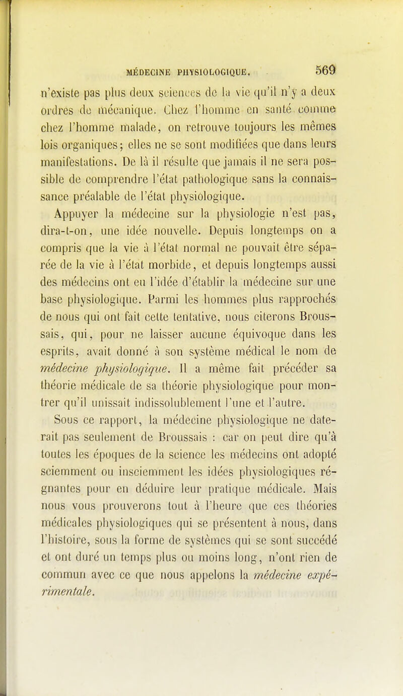 n'existe pas plus deux sciences de la vie qu'il n'y a deux ordres de mécanique. Cliez l'homme en santé comme chez l'homme malade, on retrouve toujours les mêmes lois organiques; elles ne se sont modifiées que dans leurs manifestations. De là il résulte que jamais il ne sera pos- sible de comprendre l'état pathologique sans la connais- sance préalable de l'état physiologique. Appuyer la médecine sur la physiologie n'est pas, dira-t-on, une idée nouvelle. Depuis longtemps on a compris que la vie à l'état normal ne pouvait être sépa- rée de la vie à l'état morbide, et depuis longtemps aussi des médecins ont eu l'idée d'établir la médecine sur une base physiologique. Parmi les hommes plus rapprochés de nous qui ont fait cette tentative, nous citerons Brous- sais, qui, pour ne laisser aucune équivoque dans les esprits, avait donné à son système médical le nom de médecine 'physiologique. Il a même fait précéder sa théorie médicale de sa théorie physiologique pour mon- trer qu'il unissait indissolublement l'une et l'autre. Sous ce rapport, la médecine physiologique ne date- rait pas seulement de Broussais : car on peut dire qu'à toutes les époques de la science les médecins ont adopté sciemment ou insciemment les idées physiologiques ré- gnantes pour en déduire leur pratique médicale. Mais nous vous prouverons tout à l'heure que ces théories médicales physiologiques qui se présentent à nous, dans l'histoire, sous la forme de systèmes qui se sont succédé et ont duré un temps plus ou moins long, n'ont rien de commun avec ce que nous appelons la médecine expé- rimentale.