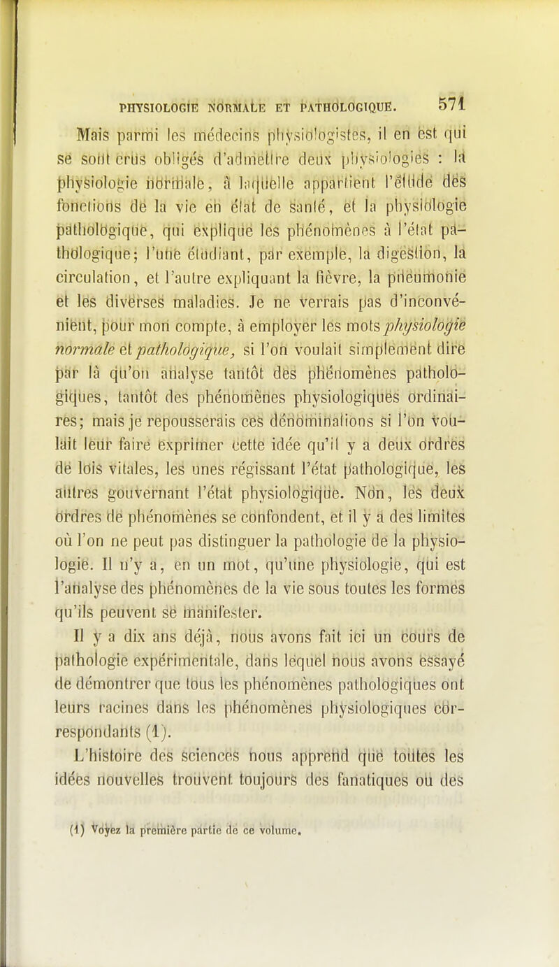 Mais parmi les médecins phVsiO'ogistes, il en ëst qui se soiJl crils obligés d'admetlre deux pljysiologies : lit {)hyfeiologie ilblitialé, a ];i()H(îlle apparlient l'élHdé dés fonelions dë la vie éh élat de §anlé, et la physidlogie jDatholtlgiqlié, qui ëxpHqde les pliénolnènes à l'élat p£l- thcilogique; i'utié étudiant, pdr exemple, la digèsilon, la circulation, et l'autre expliquant la fièvre, la pHeumonie et les divërseS maladies. Je ne verrais pas d'inconvé- niëiit, {iôùr mon compte, à employer les moi^physiologie normale q[ pathologique, si l'ofi voulait simplement dire par là qLi'on atialyse tantôt des pHéilomènes patholo- gitjiies, tantôt des phénomènes physiologiqliés ordinai- res; mais je repousserais ces déribiniHalions si l'on VoU- lilit lèiir faire exprimer cette idée qu'il y a deux cirdrës de lois vitales, les unes régissant l'état pathologique, les aiilres gouvernant l'état physioIogiqLie. Ndn, lés deux ordres dë phénomènes se confondent, et il y a des limites où l'on ne peut pas distinguer la pathologie de la physio- logie. Il n'y a, en un mot, qu'Une physiologie, qbi est l'analyse des phénomènes de la vie sous toutes les formes qu'ils peuvent së manifester. Il y a dix ans déjà, nous avons fait ici un cOiJrs de pathologie expérimentale, dans lequel hous avons ëssayé de démontrer que tbus les phénomènes pathologiques ont leurs racines dahs les phénomènes physiologiques Cbr- respondants (1). L'histoire des sciences hous apprehd qbë toutes les idées nouvelles trouvent toujours des fanatiques oti des (1 ) Voyez la première partie de ce volume.