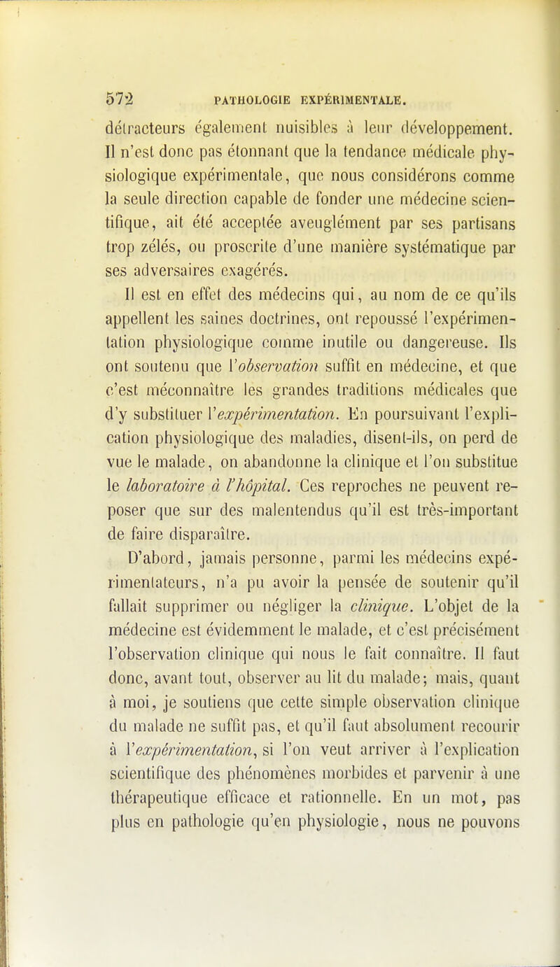 détracteurs également nuisibles à lein^ développement. Il n'est donc pas étonnant que la tendance médicale phy- siologique expérimentale, que nous considérons comme la seule direction capable de fonder une médecine scien- tifique, ait été acceptée aveuglément par ses partisans trop zélés, ou proscrite d'une manière systématique par ses adversaires exagérés. Il est en effet des médecins qui, au nom de ce qu'ils appellent les saines doctrines, ont repoussé l'expérimen- tation physiologique comme inutile ou dangereuse. Us ont soutenu que \observation suffît en médecine, et que c'est méconnaître les grandes traditions médicales que d'y substituer \expérimentation. En poursuivant l'expli- cation physiologique des maladies, disent-ils, on perd de vue le malade, on abandonne la clinique et l'on substitue le laboratoire à l'hôpital. Ces reproches ne peuvent re- poser que sur des malentendus qu'il est très-important de faire disparaître. D'abord, jamais personne, parmi les médecins expé- rimentateurs, n'a pu avoir la pensée de soutenir qu'il fallait supprimer ou négliger la clinique. L'objet de la médecine est évidemment le malade, et c'est précisément l'observation clinique qui nous le fait connaître. Il faut donc, avant tout, observer au lit du malade; mais, quant à moi, je soutiens que cette simple observation clini(|ue du malade ne suffit pas, et qu'il faut absolument recourir à Vexpérimentation., si l'on veut arriver à l'explication scientifique des phénomènes morbides et parvenir à une thérapeutique efficace et rationnelle. En un mot, pas plus en pathologie qu'en physiologie, nous ne pouvons