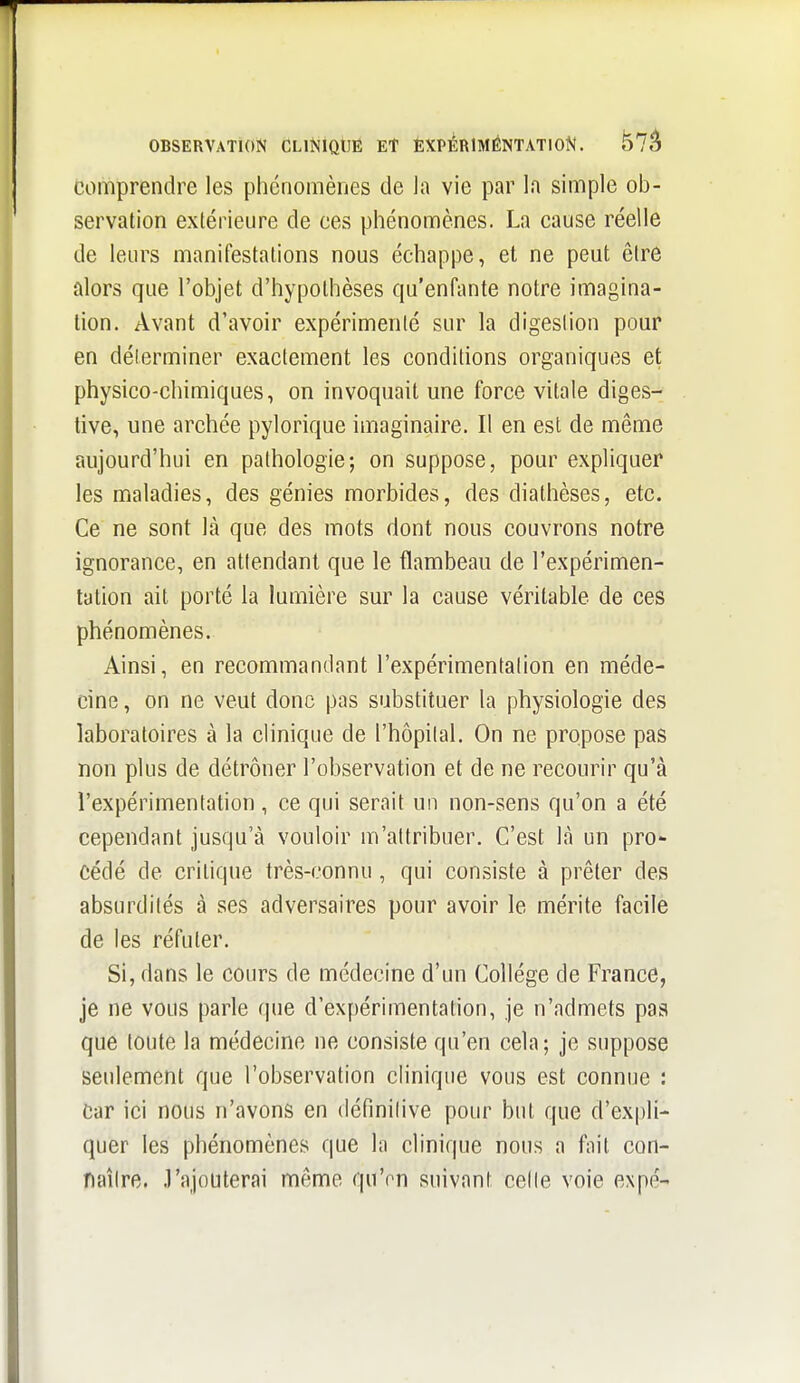 OBSERVATION CLiNiQtlË Et ÈXPÉRIMÉNTATION. ^7^ comprendre les phénomènes de la vie par la simple ob- servation extérieure de ces phénomènes. La cause réelle de leurs manifestations nous échappe, et ne peut être alors que l'objet d'hypothèses qu'enfante notre imagina- tion. Avant d'avoir expérimenté sur la digestion pour en déterminer exactement les conditions organiques et physico-chimiques, on invoquait une force vitale diges^ tive, une archée pylorique imaginaire. Il en est de même aujourd'hui en pathologie; on suppose, pour expliquer les maladies, des génies morbides, des diathèses, etc. Ce ne sont là que des mots dont nous couvrons notre ignorance, en attendant que le flambeau de l'expérimen- tation ait porté la lumière sur la cause véritable de ces phénomènes. Ainsi, en recommandant l'expérimentation en méde- cine , on ne veut donc pas substituer la physiologie des laboratoires à la clinique de l'hôpital. On ne propose pas non plus de détrôner l'observation et de ne recourir qu'à l'expérimentation , ce qui serait un non-sens qu'on a été cependant jusqu'à vouloir m'attribuer. C'est là un pro- cédé de critique très-connu, qui consiste à prêter des absurdilés à ses adversaires pour avoir le mérite facile de les réfuter. Si, dans le cours de médecine d'un Collège de France, je ne vous parle que d'expérimentation, je n'admets pas que toute la médecine ne consiste qu'en cela; je suppose seulement que l'observation clinique vous est connue : Car ici nous n'avons en définilive pour but que d'expli- quer les phénomènes que la clinique nous a fait con- naîlre. J'ajouterai même qu'on suivant celle voie expé-