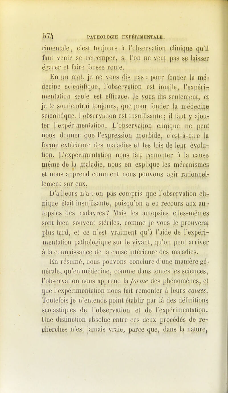 rimenta]e, c'est toujours à l'obseryalion cliniqup qu'il fî)ut venir se relremperj si Ton ne yput pas sp li^isser egaier et faire fausse youle. En jjo mpl, je ne vous dis pas : popr fonder la i)ié- decipe scieniifique, l'obsefyalion est inu(.i!e, l'expéri- mentalion seule est efficace. Je vous dis seulerpent, et je le souiiendrai toujours, que pour fonder la médf3ci|]e scieniifique, ]'o,bsery;)!.i.op est insuffisanle; il fî^ut y ajou- ter l'e.xpérimeniaiion. L'pbservalipn cJiqique ne peut nous donner que l'expression morbide^ c'esl-à-^ire la fprrne exlérieure des maladips et les lois de lewf évolu- tion. L'expériipenlatipii pops faif remonter à la cause même de la flnaladie, npus en explique les mécanismes et nous apprend comment nous pouvons agir rationnel- lement sur eux. D'ailleurs n'a-t-on pas compris que l'observation cli- nique était insuffisante, puisqu'on a eu recours aux au- topsies des cadavres? Mais les autopsies elles-mêmes spnt bien souvent stériles, comme je vous le prouverai plus tard, et ce n'est vraiment qu'à l'aide de l'expéri- nientalion patbologique sur le vivant, qu'on peut arriver à la connaissance de la cause intérieure des maladies. En résumé, nous pouvons conclure d'une manière gé- nérale, qu'en médecine, comme dans toutes Ips sciences, l'observation nous apprend la forme des phénomènes, et que l'expérimentation nous lait remonter à leurs causes. Toutefois je n'entends point établir par là des définitions scolasliques de l'observation et de l'expérimentation. Une distinction absolue entre ces deux procédés de re- cherches n'est jamais vraie, parce que, dans la nature,