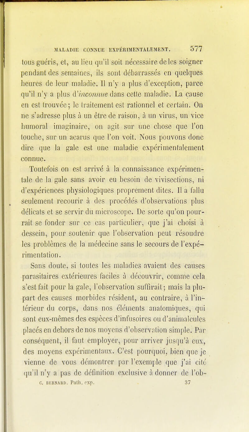 tous guéris, et, au lieu qu'il soit nécessaire de les soigner pendant des senriaines, ils sont débarrassés en quelques heures de leur maladie. Il n'y a plus d'exceplion, parce qu'il n'y a plus (ïmconnue dans cette maladie. La cause en est trouvée; le Iraitement est rationnel et certain. On ne s'adresse plus à un être de raison, à un virus, un vice humoral imaginaire, on agit sur une chose que l'on touche, sur un acarus que l'on voit. Nous pouvons donc dire que la gale est une maladie expérimentalement connue. Toutefois on est arrivé à la connaissance expérimen- tale de la gale sans avoir eu besoin de vivisections, ni d'expériences physiologiques proprement dites. Il a fallu seulement recourir à des procédés d'observations plus délicats et se servir du microscope. De sorte qu'on pour- rait se fonder sur ce cas particulier, que j'ai choisi à dessein, pour soutenir que l'observation peut résoudre les problèmes de la médecine sans le secours de l'expé- rimentation. Sans doute, si toutes les maladies avaient des causes parasitaires extérieures faciles à découvrir, comme cela s'est fait pour la gale, l'observation suffirait; mais la plu- part des causes morbides résident, au contraire, à l'in- térieur du corps, dans nos éléments anatomiques, qui sont eux-mêmes des espèces d'infusoires ou d'animalcules placés en dehors de nos moyens d'observation simple. Par conséquent, il faut employer, pour arriver jusqu'à eux, des moyens expérimentaux. C'est pourquoi, bien que je vienne de vous démontrer par l'exemple que j'ai cité rju'il n'y a pas de définition exclusive à donner de l'ob- C. BKBNARI). Patll. nxp. 37