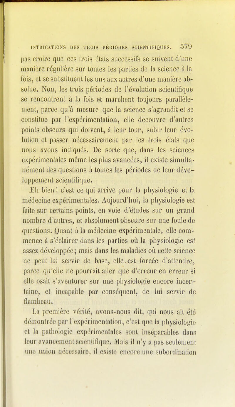 [ws croire que ces (rois étals successifs se suivent d'une manière régulière sur toutes les parties de la science à la fois, et se substituent les uns aux autres d'une manière ab- solue. Non, les trois périodes de l'évolution scientifique se rencontrent à la fois et marchent toujours parallèle- ment, parce qu'à mesure que la science s'agrandit et se constitue par l'expérimentation, elle découvre d'aulres points obvScurs qui doivent, à leur tour, subir leur évo- lution et passer nécessairement par les trois états que nous avons indiqués. De sorte que, dans les sciences expérimentales même les plus avancées, il existe simulta- nément des questions à toutes les périodes de leur déve- loppement scientifique. .Eh bien ! c'est ce qui arrive pour la physiologie et la médecine expérimentales. Aujourd'hui, la physiologie est faite sur certains points, en voie d'études sur un grand nombre d'autres, et absolument obscure sur une foule de questions. Quant à la médecine expérimentale, elle com- mence à s'éclairer dans les parties où la physiologie est assez développée; mais dans les maladies où cette science ne peut lui servir de base, elle.est forcée d'attendre, parce qu'elle ne pourrait aller que d'erreur en erreur si elle osait s'aventurer sur une physiologie encore incer- taine, et incapable par conséquent, de lui servir de flambeau. La première vérité, avons-nous dit, qui nous ait été démontrée par l'expérimentation, c'est que la physiologie et la pathologie expérimentales sont inséparables dans leur avancement scicnlifiquc. Mais il n'y a pas seulement une union nécessaire, il existe encore une subordinalion