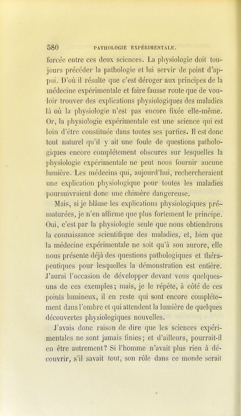 forcée entre ces deux sciences. La physiologie doit tou- jours précéder la pathologie et lui servir de point d'ap- pui. D'où il résulte que c'est déroger aux principes de la médecine expérimentale et faire fausse route que de vou- loir trouver des explications physiologiques des maladies là où la physiologie n'est pas encore fixée elle-même. Or, la physiologie expérimentale est une science qui est loin d'être constituée dans toutes ses parties. Il est donc tout naturel qu'il y ait une foule de questions patholo- giques encore complètement obscures sur lesquelles la physiologie expérimentale ne peut nous fournir aucune lumière. Les médecins qui, aujourd'hui, rechercheraient une exphcalion physiologique pour toutes les maladies poursuivraient donc une chimère dangereuse. Mais, si je blâme les explications physiologiques pré- maturées, je n'en affirme que plus fortement le principe. Oui, c'est par la physiologie seule que nous obtiendrons la connaissance scientifique des maladies, et, bien que la médecine expérimentale ne soit qu'à son aurore, elle nous présente déjà des questions pathologiques et théra- peutiques pour lesquelles la démonstration est entière. J'aurai l'occasion de développer devant vous quelques- uns de ces exemples ; mais, je le répète, à côté de ces points lumineux, il en reste qui sont encore complète- ment dans l'ombre et qui attendent la lumière de quelques découvertes physiologiques nouvelles. J'avais donc raison de dire que les sciences expéri- mentales ne sont jamais finies ; et d'ailleurs, pourrait-il en être autrement? Si l'homme n'avait plus rien à dé- couvrir, s'il savait tout, son rôle dans ce monde serait