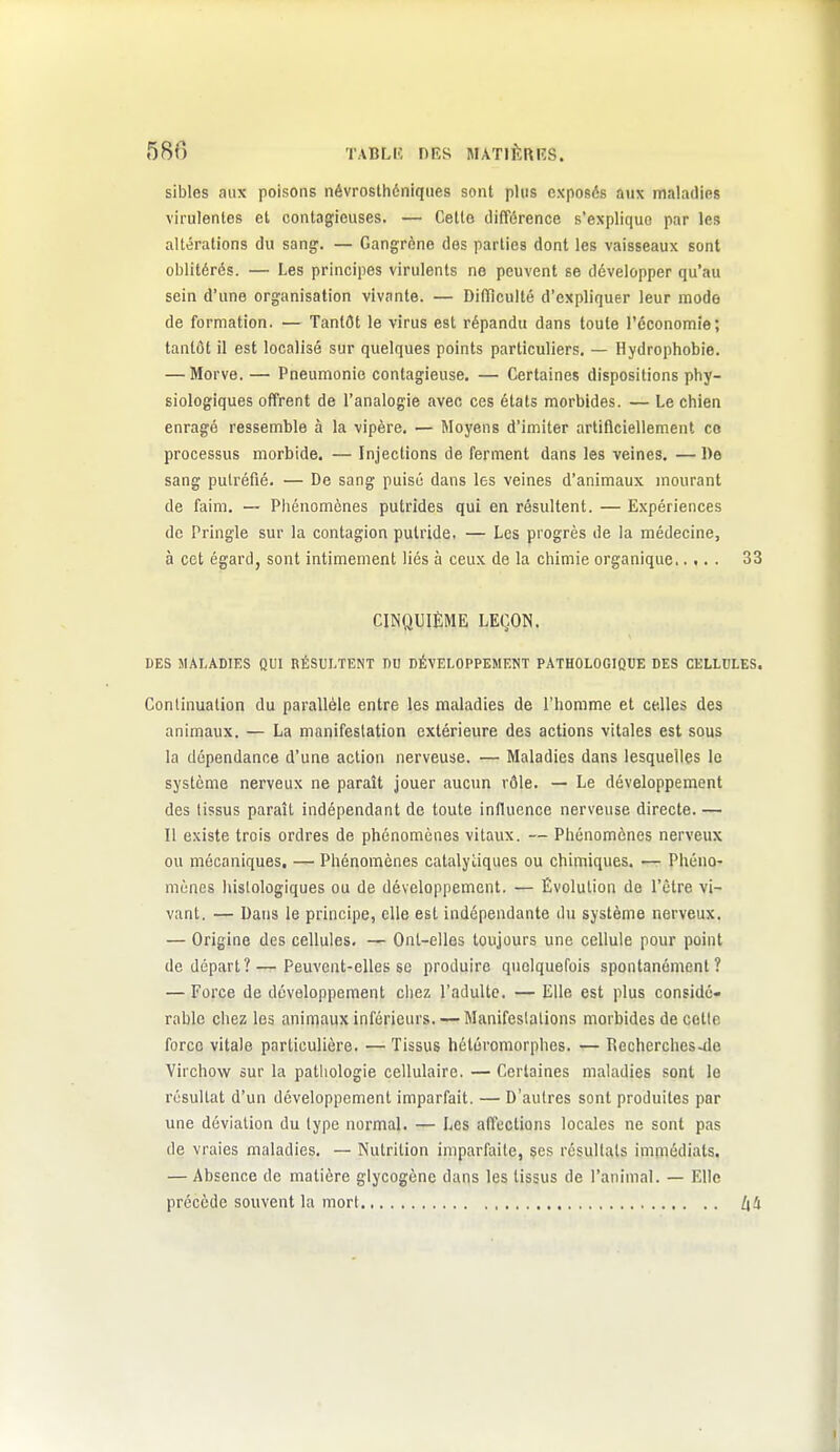 sibles aux poisons névrosthéniqiies sont plus exposés aux maladies virulentes et contagieuses. — Cette différence s'explique par les altérations du sang. — Gangrène des parties dont les vaisseaux sont oblitérés. — Les principes virulents ne peuvent se développer qu'au sein d'une organisation vivante. — Difficulté d'expliquer leur mode de formation. — Tantôt le virus est répandu dans toute l'économie; tantôt il est localisé sur quelques points particuliers. — Hydrophobie. — Morve. — Pneumonie contagieuse. — Certaines dispositions phy- siologiques offrent de l'analogie avec ces états morbides. — Le chien enragé ressemble à la vipère. — Moyens d'imiter artificiellement co processus morbide. — Injections de ferment dans les veines. — De sang putréfié. — De sang puisé dans les veines d'animaux, mourant de faim. — Phénomènes putrides qui en résultent. — Expériences de Pringle sur la contagion putride. — Les progrès de la médecine, à cet égard, sont intimement liés à ceux de la chimie organique 33 CINQUIÈME LEÇON. DES MALADIES QUI RÉSULTENT DD DÉVELOPPEMENT PATHOLOGIQUE DES CELLULES. Continuation du parallèle entre les maladies de l'homme et celles des animaux. — La manifestation extérieure des actions vitales est sous la dépendance d'une action nerveuse. — Maladies dans lesquelles le système nerveux ne paraît jouer aucun rôle. — Le développement des tissus paraît indépendant de toute influence nerveuse directe.— Il existe trois ordres de phénomènes vitaux. — Phénomènes nerveux ou mécaniques. — Phénomènes catalyiiques ou chimiques. — Phéno- mènes hislolùgiques ou de développement. — Évolution de l'être vi- vant. — Dans le principe, elle est indépendante du système nerveux. — Origine des cellules, — Ont-elles toujours une cellule pour point de départ?—Peuvent-elles se produire quelquefois spontanément? — Force de développement chez l'adulte. — Elle est plus considé- rable chez les animaux inférieurs. — Manifestations morbides de celle force vitale particulière. — Tissus hétéromorphes. — Recherches-do Virchow sur la pathologie cellulaire. — Certaines maladies sont le résultat d'un développement imparfait. — D'autres sont produites par une déviation du type normal. — Les affections locales ne sont pas de vraies maladies. — Nutrition imparfaite, ses résultats immédiats. — Absence de matière glycogènc dans les tissus de l'animal. — Elle précède souvent la mort /id