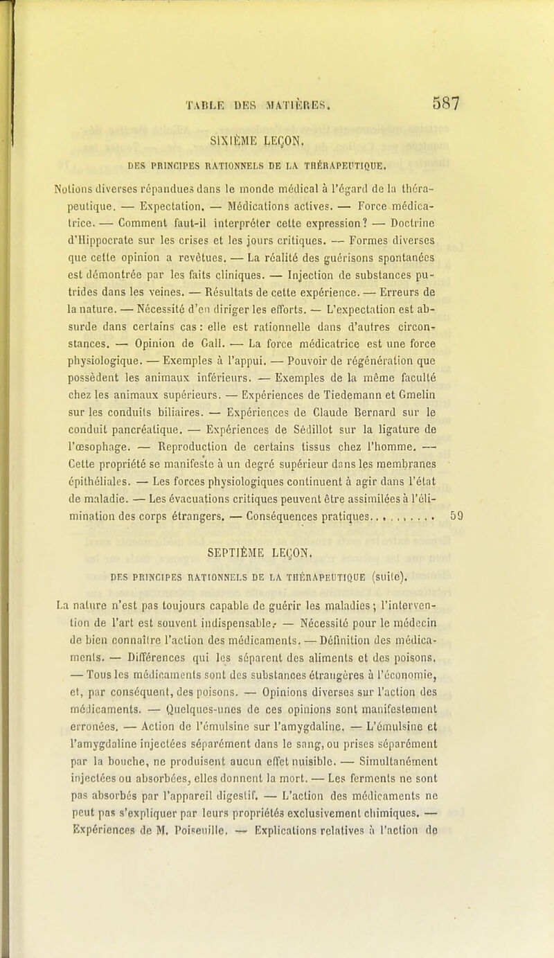 SIXIÈME LEÇON. DES PRINCIPES RATIONNELS DE t\ TRÉRAPEfTIQUE. Notions diverses répandues dans le monde médical à l'égard de la théra- peutique. — Expectation. — Médications actives. — Force médica- Irice. — Comment faut-il interpréter cette expression? — Doctrine d'Uippocratc sur les crises et les jours critiques. — Formes diverses que cette opinion a revêtues. — La réalité des guérisons spontanées est démontrée par les faits cliniques. — Injection de substances pu- trides dans les veines. — Résultats de cette expérience. — Erreurs de la nature. — Nécessité d'en diriger les efforts. — L'expectation est ab- surde dans certains cas : elle est rationnelle dans d'autres circon- stances. — Opinion de Call. — La force médicatrice est une force physiologique. — Exemples à l'appui. — Pouvoir de régénération que possèdent les animaux inférieurs, — Exemples de la même faculté chez les animaux supérieurs. — Expériences de Tiedemann et Gmelin sur les conduits biliaires. — Expériences de Claude Bernard sur le conduit pancréatique. — Expériences de Sédillot sur la ligature de l'œsophage. — Reproduction de certains tissus chez l'homme. — Cette propriété se manifeste à un degré supérieur dans les membranes épithéliales. — Les forces physiologiques continuent à agir dans l'état de maladie. — Les évacuations critiques peuvent être assimilées à l'éli- mination des corps étrangers, — Conséquences pratiques. SEPTIÈME LEÇON. DES PRINCIPES RATIONNELS DE LA THÉRAPEUTIQUE (suilc). La nature n'est pas toujours capable de guérir les maladies ; l'interven- tion de l'art est souvent indispensable.- — Nécessité pour le médecin de bien connaîire l'action des médicaments. — Définition des médica- ments. — Différences qui les séparent des aliments et des poisons, — Tous les médicaments sont des substances étrangères à l'économie, cl, par conséquent, des poisons. — Opinions diverses sur l'action des médicaments. — Quelques-unes de ces opinions sont manifestement erronées. — Action de l'émulsinc sur l'amygdaline. — L'émulsine et l'amygdaline injectées séparément dans le sang, ou prises séparément par la bouche, ne produisent aucun effet nuisible. — Simultanément injectées ou absorbées, elles donnent la mort. — Les ferments ne sont pas absorbés par l'appareil digestif. — L'action des médicaments ne peut pas s'expliquer par leurs propriétés exclusivement chimiques. — Expériences de M. Poiseuille, — Explications relatives à l'action do