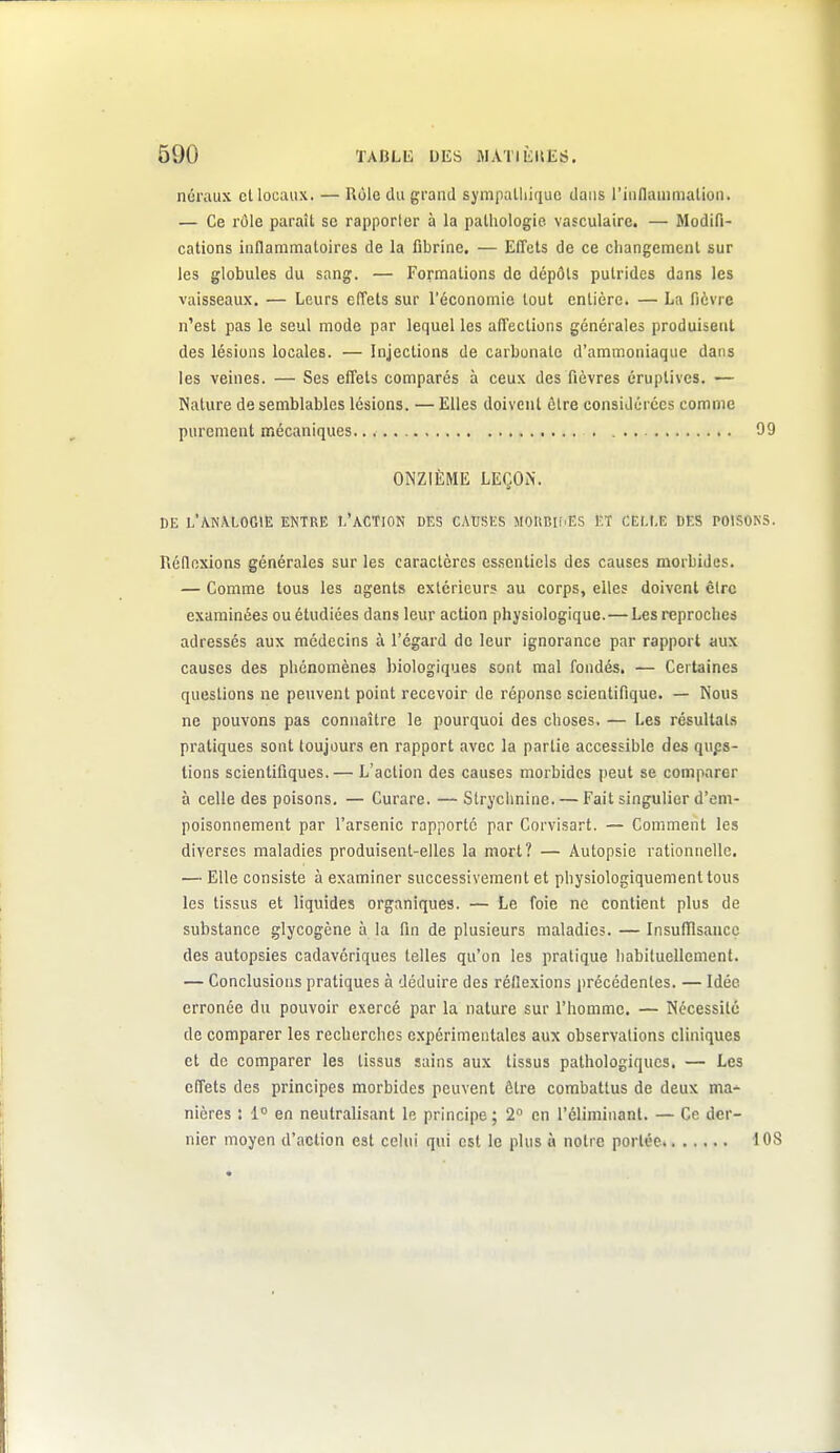 néraux et locaux. — Rôle du grand sympalliique dans l'iiinammalion. — Ce rôle paraît se rapporler à la pathologie vaîculaire. — Modifi- cations inflammatoires de la fibrine. — Effets de ce changement sur les globules du sang. — Formations de dépôts putrides dans les vaisseaux. — Leurs effets sur l'économie tout entière. — La fièvre n'est pas le seul mode par lequel les affections générales produisent des lésions locales. — Injections de carbonate d'ammoniaque dans les veines. — Ses effets comparés à ceux des fièvres éruplives. — Nature de semblables lésions. — Elles doivent être considérées comme purement mécaniques 09 ONZIÈME LEÇON. DE L'AN\L0G1E entre I.'aCTION DES CAUSES MOUBIIiES ET CEf.t.B DES POISONS. Réflexions générales sur les caractères es.scntiels des causes morbides. — Comme tous les agents extérieurs au corps, elles doivent être examinées ou étudiées dans leur action physiologique. — Les reproches adressés aux médecins à l'égard de leur ignorance par rapport aux causes des phénomènes biologiques sont mal fondés, — Certaines questions ne peuvent point recevoir de réponse scientifique. — Nous ne pouvons pas connaître le pourquoi des choses. — Les résultats pratiques sont toujours en rapport avec la partie accessible des qups- tions scientifiques.— L'action des causes morbides peut se comparer à celle des poisons. — Curare. — Strychnine. — Fait singulier d'em- poisonnement par l'arsenic rapporté par Corvisart. — Comment les diverses maladies produisent-elles la mort? — Autopsie rationnelle. — Elle consiste à examiner successivement et physiologiquemenltous les tissus et liquides organiques. — Le foie ne contient plus de substance glycogène à la fin de plusieurs maladies. — Insufllsancc des autopsies cadavériques telles qu'on les pratique habituellement. — Conclusions pratiques à déduire des réflexions précédentes. — Idée erronée du pouvoir exercé par la nature sur l'homme. — Nécessité de comparer les recherches expérimentales aux observations cliniques et de comparer les tissus sains aux tissus pathologiques, — Les effets des principes morbides peuvent être combattus de deux ma- nières : 1 en neutralisant le principe; 2 en l'éliminant. — Ce der- nier moyen d'action est celui qui est le plus à notre portée iOS