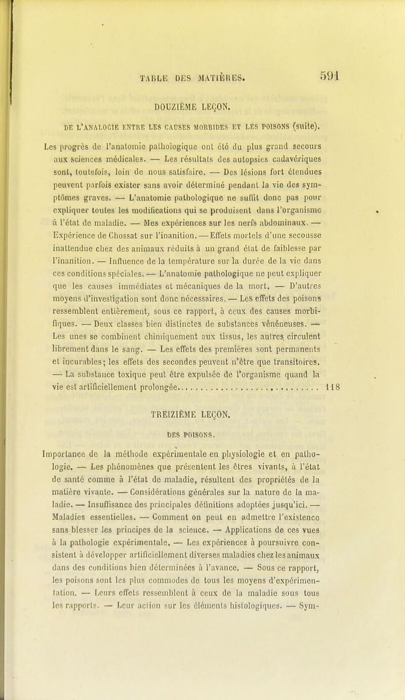 DOUZIÈME LEÇON. DE l'analogie entre LES CADSES MORBIDES ET LES POISONS (suile). Les progrès de l'analomie palliologique ont été du plus grand secours aux sciences médicales. — Les résultais des autopsies cadavériques sont, toutefois, loin de nous satisfaire. — Des lésions fort étendues peuvent parfois exister sans avoir déterminé pendant la vie des sym- ptômes graves. — L'anatomie pathologique ne suffit donc pas pour expliquer toutes les modilicalions qui se produisent dans l'organisme à l'état de maladie. — Mes expériences sur les nerfs abdominaux. — Expérience de Chossat sur l'inanition.—Effets mortels d'une secousse inattendue chez des animaux réduits à un grand élat de faiblesse par l'inanition. — Influence de la température sur la durée de la vie dans ces conditions spéciales. — L'anatomie pathologique ne peut expliquer que les causes immédiates et mécaniques de la mort. — D'autres moyens d'invesligation sont donc nécessaires. — Les effets des poisons ressemblent entièrement, sous ce rapport, à ceux des causes morbi- fiques. —Deux classes bien distinctes de substances vénéneuses. — Les unes se combinent chimiquement aux tissus, les autres, circulent librement dans le sang. — Les effets des premières sont permanents et incurables; les effets des secondes peuvent n'être que transitoires. — La substance toxique peut être expulsée do l'organisme quand la vie est arlificiellemenl prolongée 118 TREIZIÈME LEÇON. DES POISONS. Importance de la méthode expérimentale en physiologie et en patho- logie. — Les phénomènes que présentent les êtres vivants, à l'état de santé comme à l'état de maladie, résultent des propriétés de la matière vivante. — Considérations générales sur la nature de la ma- ladie. — Insuffisance des principales délinitions adoptées jusqu'ici. — Maladies essentielles. — Comment on peut en admettre l'existence sans blesser les principes de la science. — Applications de ces vues ù la pathologie expérimentale. — Les expériences à poursuivre con- sistent à développer artificiellement diverses maladies chez les animaux dans des conditions bien déterminées à l'avance. — Sous ce rapport, les poisons sont les plus commodes de tous les moyens d'expérimen- tation. — Leurs effets ressemblent à ceux de la maladie sous tous les rapports. — Leur aciion sur les cléments liistologiques. — Sym-