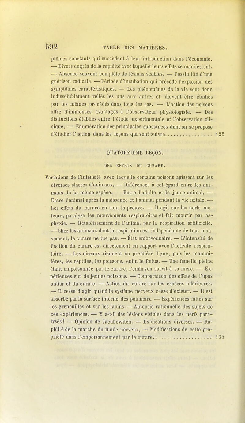 ptômes constants qui succèdent à leur introduction dans l'économie. •— Divers degrés de la rapidité avec laquelle leurs effets se manifestent. — Absence souvent complète de lésions visibles. — Possibilité d'une guérison radicale. — Période d'incubation qui précède l'explosion des symptômes caractéristiques. — Les phénomènes de la vie sont donc indissolublement reliés les uns aux autres et doivent être étudiés par les mêmes procédés dans tous les cas. — L'action des poisons offre d'immenses avantages à l'observateur physiologiste. — Des distinctions établies entre l'étude expérimentale et l'observation cli- nique. — Ênumération des principales substances dont on se propose d'étudier l'action dans les leçons qui vont suivre 125 QUATORZIÈME LEÇON. DES EFFETS DU CURARE. Variations de l'intensité avec laquelle certains poisons agissent sur les diverses classes d'animaux. — Différences à cet égard entre les ani- maux de la même espèce. — Entre l'adulte et le jeune animal. — Entre l'animal après la naissance et l'animal pendant la vie fœtale.— Les effets du curare en sont la preuve. — 11 agit sur les nerfs mo- teurs, paralyse les mouvements respiraloires et fait mourir par as- phyxie. — Rétablissement de l'animal par la respiration artificielle. — Chez les animaux dont la respiration est indépendante de tout mou- vement, le curare ne tue pas. —État embryonnaire. — L'intensité de l'action du curare est directement en rapport avec l'activité respira- toire. — Les oiseaux viennent en première ligne, puis les mammi- fères, les reptiles, les poissons, enfin le fœtus. — Une femelle pleine étant empoisonnée par le curare, l'emhryon survit à sa mère. — Ex- périences sur de jeunes poissons, — Comparaison des effets de l'upas antiar et du curare. — Action du curare sur les espèces inférieures. — Il cesse d'agir quand le système nerveux cesse d'exister. — Il est absorbé parla surface interne des poumons. — Expériences faites sur les grenouilles et sur les lapins. —Autopsie rationnelle des sujets de ces expériences. — Y a-t-il des lésions visibles dans les nerfs para- lysés? — Opinion de Jacubowitch. — Explications diverses. — Ra- pidité de la marche du fluide nerveux. — Modifications de celte pro- priété dans l'empoisonnement par le curare 135