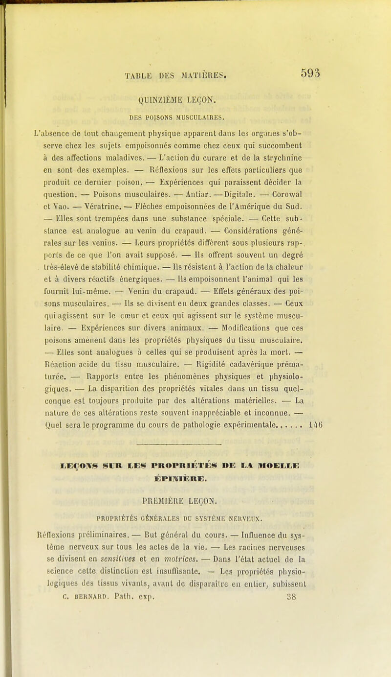 QUINZIÈME LEÇON. DES POISONS MUSCULAIRES. L'absence de tout changement physique apparent dans les organes s'ob- serve chez les sujets empoisonnés comme chez ceux qui succombent à des affections maladives. — L'action du curare et de la strychnine en sont des exemples. — Réflexions sur les effets particuliers que produit ce dernier poison. — Expériences qui paraissent décider la question. — Poisons musculaires. —Aniiar.—Digitale. — Corowal et Vao. — Vératrine. — Flèches empoisonnées de l'Amérique du Sud. — Klles sont trempées dans une subslance spéciale. — Cette sub- stance est analogue au venin du crapaud. — Considérations géné- rales sur les venins. — Leurs propriétés diffèrent sous plusieurs rap- ports de ce que l'on avait supposé. — Ils offrent souvent un degré Irès-élevé de stabilité chimique. — Ils résistent à l'action de la chaleur et à divers réactifs énergiques. — Ils empoisonnent l'animal qui les fournil lui-même. — Venin du crapaud. — Effets généraux des poi- sons musculaires. — Ils se divisent en deux grandes classes. — Ceux qui agissent sur le coeur et ceux qui agissent sur le système muscu- laire. — Expériences sur divers animaux. — Modifications que ces poisons amènent dans les propriétés physiques du tissu musculaire. — Elles sont analogues à celles qui se produisent après la mort. — Réaction acide du tissu musculaire. — Rigidité cadavérique préma- turée. — Rapports entre les phénomènes physiques et physiolo- giques. — La disparition des propriétés vitales dans un tissu quel- conque est toujours produite par des altérations matérielles. — La nature de ces altérations reste souvent inappréciable et inconnue. — Quel sera le programme du cours de pathologie expérimentale 146 rEÇOÎVIst SUR LEIS PROPniÉTÉl§ DE \L\ MOELLE ÉPIIVIÈRE. PREMIÈRE LEÇON. PROPRIÉTÉS GÉNÉRALES DU SYSTÈME NERVEUX. Réflexions préliminaires. — But générai du cours. — Influence du sys- tème nerveux sur tous les actes de la vie. — Les racines nerveuses se divisent en sensilives et en molricos. — Dans l'état actuel de la science cette distinction est insufTisante. — Les (iropriétés physio- logiques des tissus vivants, avant de disparailrc en entier^ subissent c. BERNARD. Path. exi>. 38