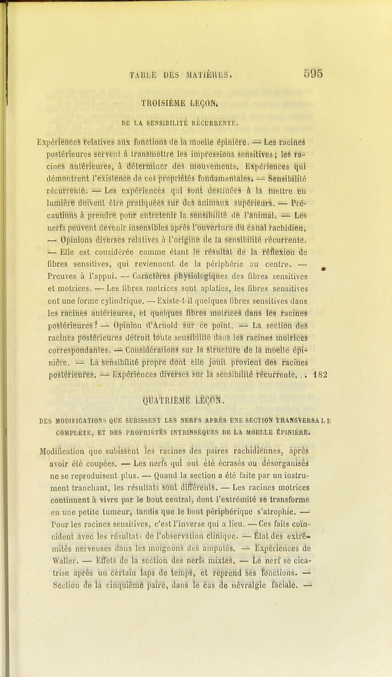 TROISIÈME LEÇON. DE LA. SENSIBILITÉ RÉCURRENTE. ExpcrlëlieeS ïclalives aUx fonclioiis de la moelle épirilôfé. — Les taclndâ postérieures servent à transtiiottre les impressions sensilives; les ra- cines antérieures, à détetminer des lilouvements. Expériences tiiil démonlreht l'exislence de ces prdpriétés fohdaiherilaleSi — Sensibilité récUtl-entèi :— Les expél'ieuces qiii SOlil défetirtécs à là mettre en lumière doivent être prathiuééâ siir deS dnimaiiX st)}l6rieilrS. ■— Pré- cautions à prendre potir entretenir la sensibilité de l'animal. — Les nerfs peuvent devenir insenfeibleâ après l'Otlverlure dù canal hachidien. ■— Opinions divbrÈes relatives à l'origine tle la sensibilité récurtente. — Elle est considérée comme étant le résultât dé la i'éflexion de fibres sensitives, qui reviennent de la périphérie au centre. — ^ Preuves à l'appui. — Caractères physiologiques des fibres sensitives et motrices. Les fibres motrices sont aplaties, les fibres sensitives ont une forme cylindrique. —Existe-t-il quelques fibres sensitives dans les racines antérieures, et quelques fibres molriceà dans lés facines postérieures?— Opinion d'Arnold sur ce point. — La sectiôH des racines postéi ieUrés détruit toute sensibilité dans leâ racines molHces correspondantes. — Considérations sur la élruclul'é de la rtioellè êjii- nière. — La Sensibilité projpre ddnt elle joUit provient des racines poSléHelires. — Expériences diverses 6Ur la sensibilité técurfentc, .. 182 OtiATRlÈMÉ LEÇON. CES MODIFICATIONS QUE SlJtîISSENT LES NERFS APRÈS UNE SECTION TRANSVERSAL È COMPLÈTE, ET DES PROPRIILtÉS INTRINSÈQUES DE LA MOELLE ÉPINIÈRE. Modification que subissent les racines des paires rachidiehneSj après avoir été coupées. — Les nerfs qui ont été écrasés ou désorganisés ne se reproduisent plus. — Quand la section a été faite par un instru- ment tranchant, les résultats sont diitérenls. — Les racines motrices continuent à vivre par le bout central, dont l'extrémité se transforme en une petite tumeur, tandis que le bout périphérique s'atrophie. —• Pour les racines sensilives, c'est l'inverse qui a lieu. — Ces faits coïn- cident avec les résultats de l'observdtion clinique. — État des extré- mités nerveuses dans les moignons des amputés. — Expériences de Waller. — Effets de la section des nerfs mixtes. — Le nerf se cica- trise après un certain laps de terhpé, et réprerid ses fdhctions. —' Section de là clnqiiième paire, dans le cas de névralgie faciale. —