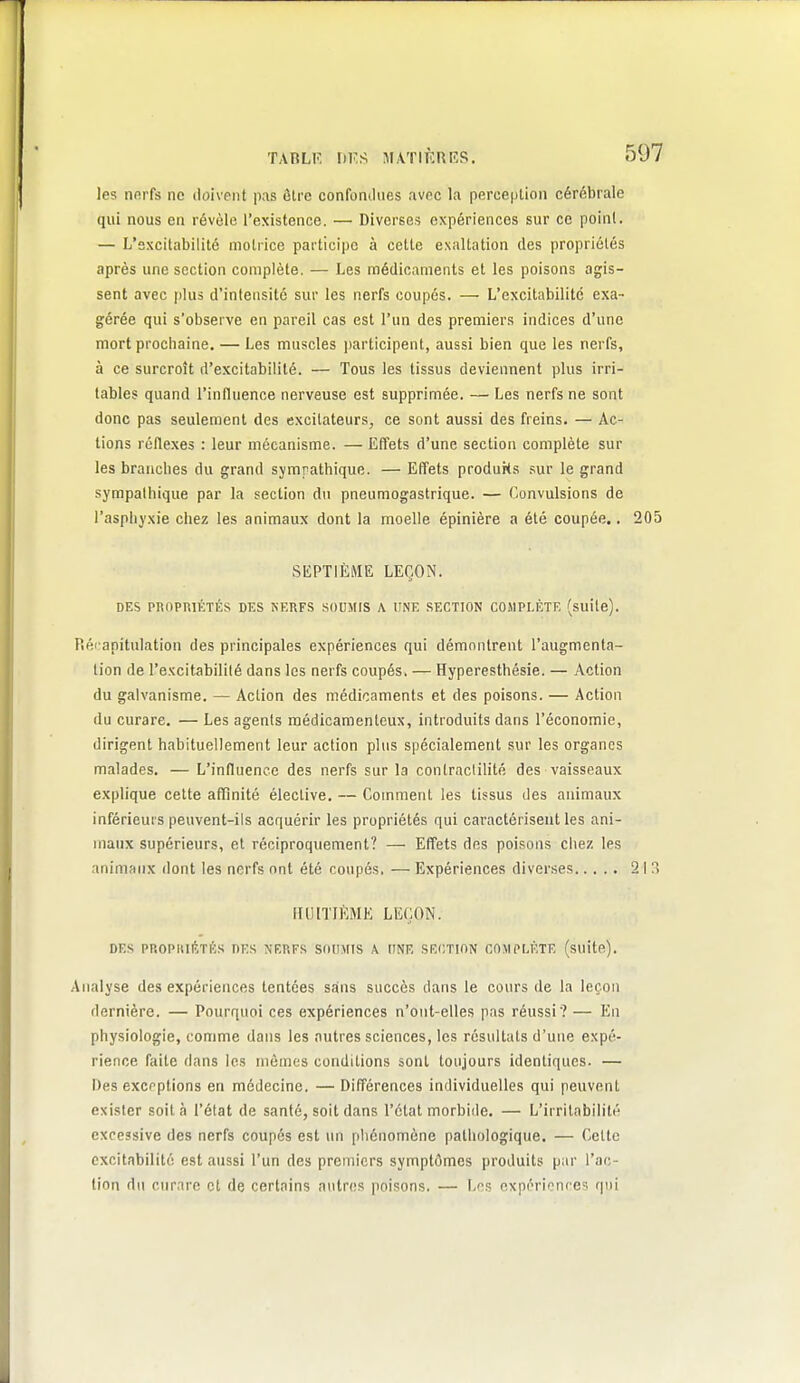 TABLK hV.A MATIKRKS. les nfirfs ne doivent pas ôlre confondues avec la perception cérébrale qui nous en révèle l'existence. — Diverses expériences sur ce point. — L'sxcitabilité motrice participe à celte exaltation des propriétés après une section complète. — Les médicaments et les poisons agis- sent avec [ilus d'intensité sur les nerfs coupés. — L'excitabilité exa- gérée qui s'observe en pareil cas est l'un des premiers indices d'une mort prochaine. — Les muscles participent, aussi bien que les nerfs, à ce surcroît d'excitabilité. — Tous les tissus deviennent plus irri- tables quand l'influence nerveuse est supprimée. — Les nerfs ne sont donc pas seulement des excitateurs, ce sont aussi des freins. — Ac- tions réflexes : leur mécanisme. — Effets d'une section complète sur les branches du grand sympathique. — Effets produKs sur le grand sympathique par la section du pneumogastrique. — Convulsions de l'asphyxie chez les animaux dont la moelle épinière a été coupée.. 205 SEPTIÈME LEÇON. DES PBnPRlÉTÉS DES NERFS SOUMIS A UNE SECTION COMPLÈTE (suite). Piéi anitulation des principales expériences qui démontrent l'augmenta- tion de l'e.Kcitabilité dans les nerfs coupés. — Hyperesthésie. — Action du galvanisme. — Action des médicaments et des poisons. — Action du curare. — Les agents médicamenteux, introduits dans l'économie, dirigent habituellement leur action plus spécialement sur les organes malades. — L'influence des nerfs sur la contractilité des vaisseaux explique cette affinité élective. — Comment les tissus des animaux inférieurs peuvent-ils acr|uérir les propriétés qui caractérisent les ani- maux supérieurs, et réciproquement? — Effets des poisons chez les animaux dont les nerfs ont été coupés. — Expériences diverses 213 ITOlTlftME LEÇON. DES PROPltlIvTÉS DES \ERFS SOUMIS A UNE SECTION COMPLÈTE (suito). Analyse des expériences tentées sans succès dans le cours de la leçon dernière. — Pourquoi ces expériences n'ont-elles pas réussi? — En physiologie, comme dans les autres sciences, les résultats d'une expé- rience faite dans les mômes conditions sont toujours identiques. — Des exceptions en médecine. —Différences individuelles qui peuvent exister soit à l'état de santé, soit dans l'état morbide. — L'irritabilité excessive des nerfs coupés est un pliénomène pathologique. — Celte excitabilité est aussi l'un des premiers symptômes produits par l'ac- tion du curare et de certains autres poisons. — L''s expérinnces qui