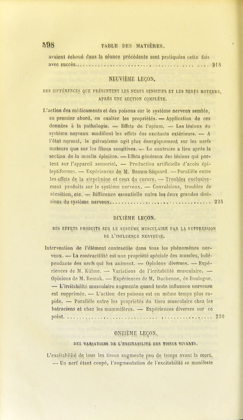 avaient échoué dans la séance précédente sont pratiquées celte fois avec succès 218 NfUYIÈME LEÇON, DES DIFFÉRENCES QUE PRÉSENTENT LES NERFS SENSITIFS ET LES NERFS MOTEURS, APRES UNE SECTION COMPLÈTE. L'action des médicaments et des poisons sur le système nerveux semble, au premier- abord, en exalter les propriétés. — Application de ces données à la pathologie. — Effets de l'opium. — Les lésions du système nerveux modifient les elfets des excitants extérieurs. — A l'état normal, le galvanisme agit plus énergiquement sur les nerfs moteurs que sur les fibres sensitives. — Le contraire a lieu après la section de la moelle épinière. —Elfets généraux des lésions qui por- tent sur l'appareil sensoriel. — Production artificielle d'accès épi- leptiformes. — Expériences de M. Brown-Séquard.—Parallèle entre les effets de la slryclinine et ceux du curare. — Troubles e.\clusive- ment produits sur le système nerveux. — Convulsions, troubles de sécrétion, etc. — Différence essentielle entre les deux grandes divi- sions du système nerveux, 2'2!i DIXIÈME LEÇON. DES EFFETS PRODUITS SUR LE SYSTÈME MUSCULAIRE PAR LA SUPPRESSION DE l'influence NERVEUSE. Intervention de l'élément contractile dans tous les phénomènes ner- veux. — La contractillté est une propriété spéciale des muscles, indé- pendante des nerfe qui les animent. — Opinions diverses. — Expé- riences de M. Kûhne. — Variations de l'irritabilité musculaire. — Opinions de M. Remak. — Expériences do M. Duchenne, de Boulogne. — L'irritabilité nausculaire augmente quand toute influence nerveuse est supprimée. — L'action des poisons est en même temps plus ra- pide. — Parallèle entre les propriétés du tissu musculaire chez les batraciens et chez les mammifères. — Expériences diverses sur ce point 230 ON?;i$ME LEqON, DES VAI\l,ATIONS DE L'BXCITABILITÉ DES TISSUS VIVAMS. L'excitabilité de tous les tissus augmente peu de temps avant la mort. — Un nerf étant coupé, l'augmentation de l'excitabilité se manifeste