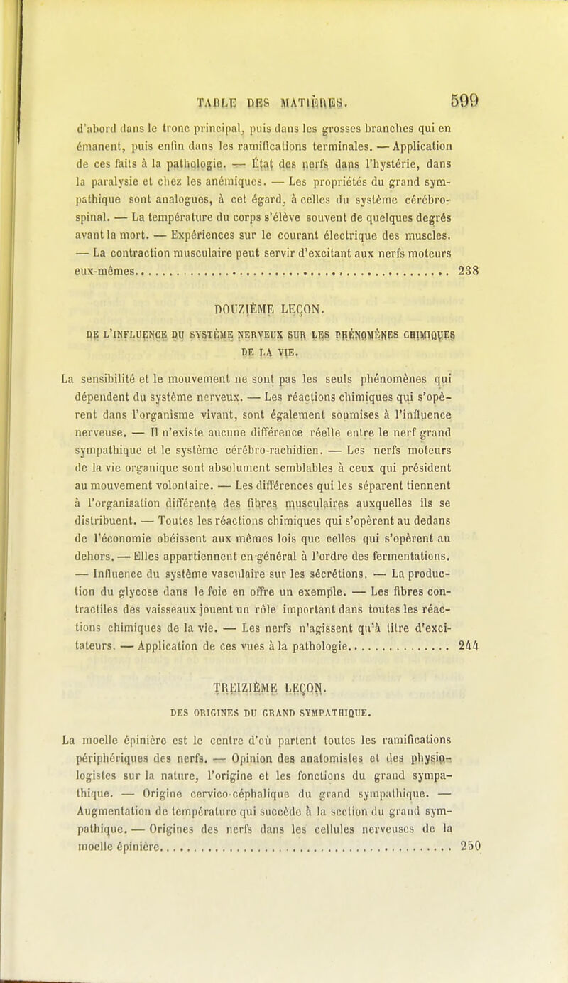 d'abord dans le tronc principal, |)iiis dans les grosses branches qui en émanent, puis enfin dans les ramifications terminales, —Application de ces faits à la pathqlogio. — État des \wi^ dajis l'byslérie, dans la paralysie et chez les anémiques. — Les propriétés du grand sym- pathique sont analogues, à cet égard, à celles du système cérébro- spinal. — La température du corps s'élève souvent de quelques degrés avant la mort. — Expériences sur le courant électrique des muscles. — La contraction musculaire peut servir d'excitant aux nerfs moteurs eux-mêmes 238 DOUZIÈME LEÇON. DE l'influence du système nerveux SUft i,ES PIIÉNflMÈfiES CHIMIÛV^'.S DE LA VIE. La sensibilité et le mouvement ne sont pas les seuls phénomènes qui dépendent du système nerveux. — Les réactions chimiques qui s'opè- rent dans l'organisme vivant, sont également soumises à l'influence nerveuse. — Il n'existe aucune différence réelle entre le nerf grand sympathique elle système cérébro-rachidien. — Les nerfs moteurs de la vie organique sont absolument semblables à ceux qui président au mouvement volontaire. — Les différences qui les séparent tiennent à l'organisation différente des fittreg niusci^laires auxquelles ils se distribuent. — Toutes les réactions chimiques qui s'opèrent au dedans de l'économie obéissent aux mêmes lois que celles qui s'opèrent au dehors. — Elles appartiennent en général à l'ordre des fermentations. — Influence du système vasculaire sur les sécrétions. — La produc- tion du glycose dans le foie en offre un exemple. — Les fibres con- tractiles des vaisseaux jouent un rôle important dans toutes les réac- tions chimiques de la vie. — Les nerfs n'agissent qu'à litre d'exci- tateurs, — Application de ces vues à la pathologie 2A4 TREIZIÈME LEÇQÎ^. DES ORIGINES DU GRAND SYMPATHIQUE. La moelle épinière est le centre d'où partent toutes les ramifications périphériques des nerfs. — Opinion des anatomiales et des physio- logistes sur la nature, l'origine et les fonctions du grand sympa- thique. — Origine cervico céphalique du grand sympathique. — Augmentation de température qui succède h la section du grand sym- pathique. — Origines des nerfs dans les cellules nerveuses de la moelle épinière 250