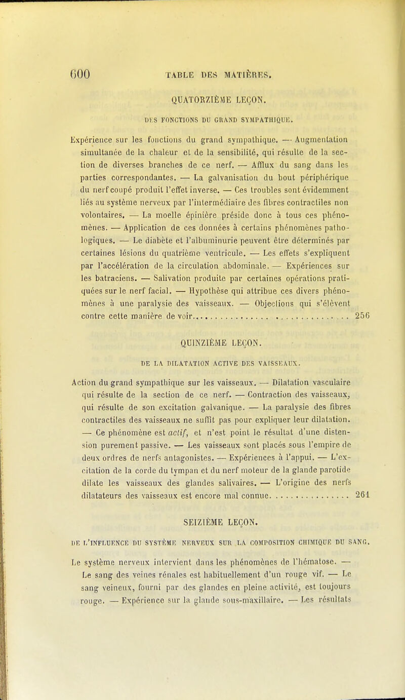 QUATORZIÈME LEÇON. Ui:S FONCTIONS DU GRAND SVMPATUIQUK. Expérience sur les fonctions du grand sympathique. — Augmentation simultanée de la chaleur et de la sensibilité, qui résulte de la sec- tion de diverses branches de ce nerf. — Afflux du sang dans les parties correspondantes. — La galvanisation du bout périphérique du nerf coupé produit l'effet inverse. — Ces troubles sont évidemment liés au système nerveux par l'intermédiaire des fibres contractiles non volontaires. — La moelle épinière préside donc à tous ces phéno- mènes. — Application de ces données à certains phénomènes patho- logiques. — Le diabète et l'albuminurie peuvent être déterminés par certaines lésions du quatrième ventricule. — Les effets s'expliquent par l'accélération de la circulation abdominale. — Expériences sur les batraciens. — SaUvation produite par certaines opérations prati- quées sur le nerf facial. — Hypothèse qui attribue ces divers phéno- mènes à une paralysie des vaisseaux. — Objeclions qui s'élèvent contre cette manière de voir _. . 256 QUINZIÈME LEÇON. DE I.jV dilatation ACTIVE DES VAISSEAUX. Action du grand sympathique sur les vaisseaux. — Dilatation vasculaire qui résulte de la section de ce nerf. — Contraction des vaisseaux, qui résulte de son excitation galvanique. — La paralysie des fibres contractiles des vaisseaux ne suffît pas pour expliquer leur dilatation. — Ce phénomène est actiC, et n'est point le résultat d'une disten- sion purement passive. — Les vaisseaux sont placés sous l'empire de deux ordres de nerfs antagonistes. — Expériences à l'appui. — L'ex- citation de la corde du tympan et du nerf moteur de la glande parotide dilate les vaisseaux des glandes salivaires. — L'origine des nerfs dilatateurs des vaisseaux est encore mal connue 261 SEIZIÈME LEÇON. DE l/TNFLUENCE DU SYSTÈME NERVEUX SUR T.A COMPOSITION CHIMIQUE DU SANG. [je système nerveux intervient dans les phénomènes de l'hématose. — Le sang des veines rénales est habituellement d'un rouge vif. — Le sang veineux, fourni par des glandes en pleine activité, est toujours rouge. — Expérience .sur la glande sous-maxillaire. — Les résultats