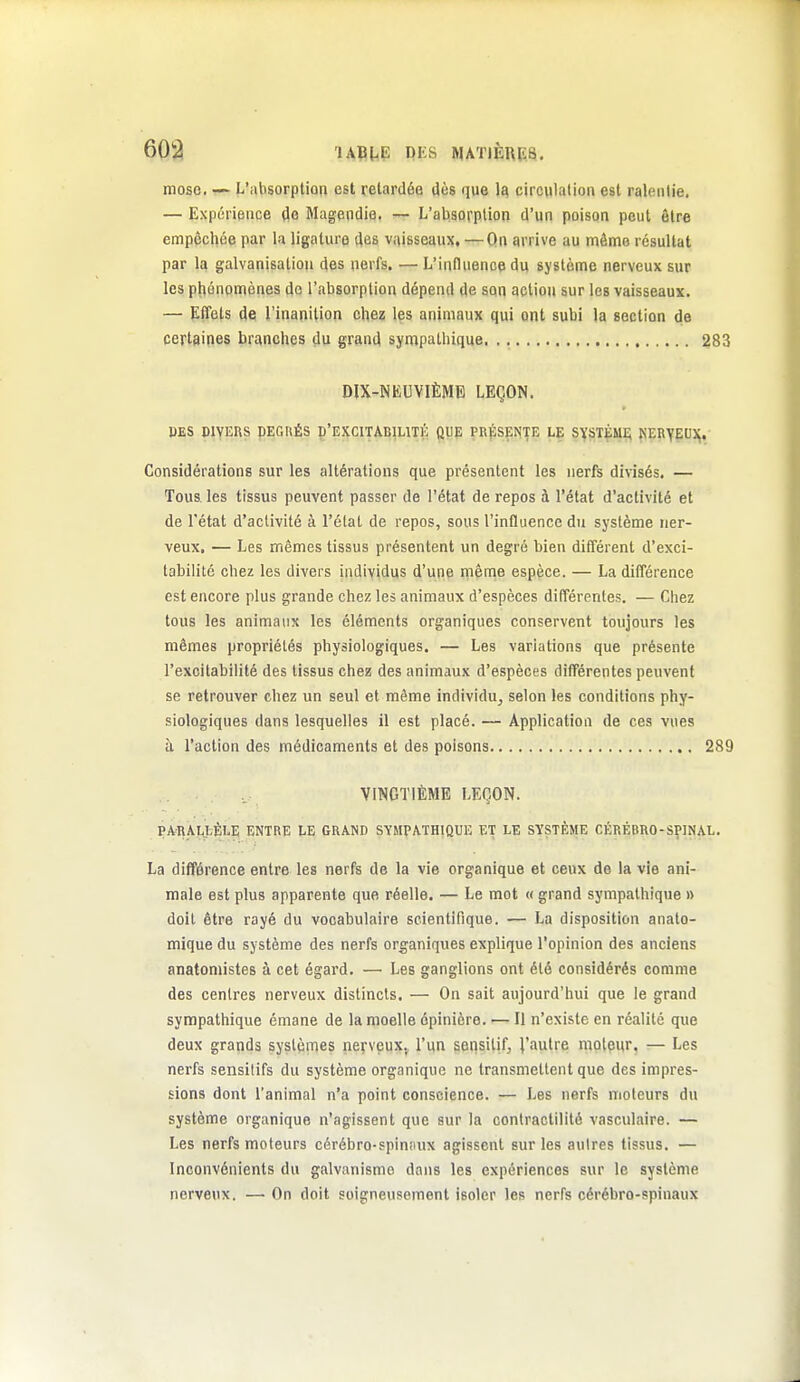 mose— L'absorption est retardée Jùs que 1^ circulation est ralentie. — Expérience (lo Magendia, L'absorption d'un poison peut être empêchée par la ligature des vaisseaux, —On arrive au même résultat par la galvanisation des nerfs. —L'influence du système nerveux sur les pliônomènes de l'absorption dépend de ann action aur les vaisseaux. — EfTets de l'inanition chez les animaux qui ont subi la section de certaines branches du grand sympathique 283 DIX-NEUVIÈME LEÇON. PES DIVERS DEGRÉS D'EXCITABIUTÉ ftUp PRflSENTE LE SYSTÈMi; KERyEU)^. Considérations sur les altérations que présentent les nerfs divisés, — Tous, les tissus peuvent passer de l'état de repos à l'état d'activité et de l'état d'activité à l'état de repos, sous l'influence du système ner- veux, — Les mêmes tissus présentent un degré bien différent d'exci- tabilité chez les divers individus d'une mênie espèce. — La différence est encore plus grande chez les animaux d'espèces différentes. — Chez tous les animaux les éléments organiques conservent toujours les mêmes propriétés physiologiques. — Les variations que présente l'excitabilité des tissus chez des animaux d'espèces différentes peuvent se retrouver chez un seul et même individu^ selon les conditions phy- siologiques dans lesquelles il est placé. — Application de ces vues à l'action des médicaments et des poisons 289 VINGTIÈME LEÇON. PARAIJ:,ÈLE ENTRE LE GRAND SYMPATHIQUE ET LE SYSTÈME CÉRÉBRO-SfINAL. La différence entre les nerfs de la vie organique et ceux de la vie ani- male est plus apparente que réelle. — Le mot « grand sympathique » doit être rayé du vocabulaire scientifique. — La disposition anato- mique du système des nerfs organiques explique l'opinion des anciens anatomistes à cet égard. — Les ganglions ont été considérés comme des centres nerveux distincts. — On sait aujourd'hui que le grand sympathique émane de la moelle épiniore. — Il n'existe en réalité que deux grands systèmes neyveux^ l'un seiisilif, l'autre moteur, — Les nerfs sensitifs du système organique ne transmettent que des impres- sions dont l'animal n'a point conscience. — Les nerfs moteurs du système organique n'agissent que sur la contractilité vasculaire. — Les nerfs moteurs cérébro-spinsiux agissent sur les autres tissus. — Inconvénients du galvanisme dans les expériences sur le système nerveux. — On doit soigneusement isoler les nerfs cérébro-spinaux